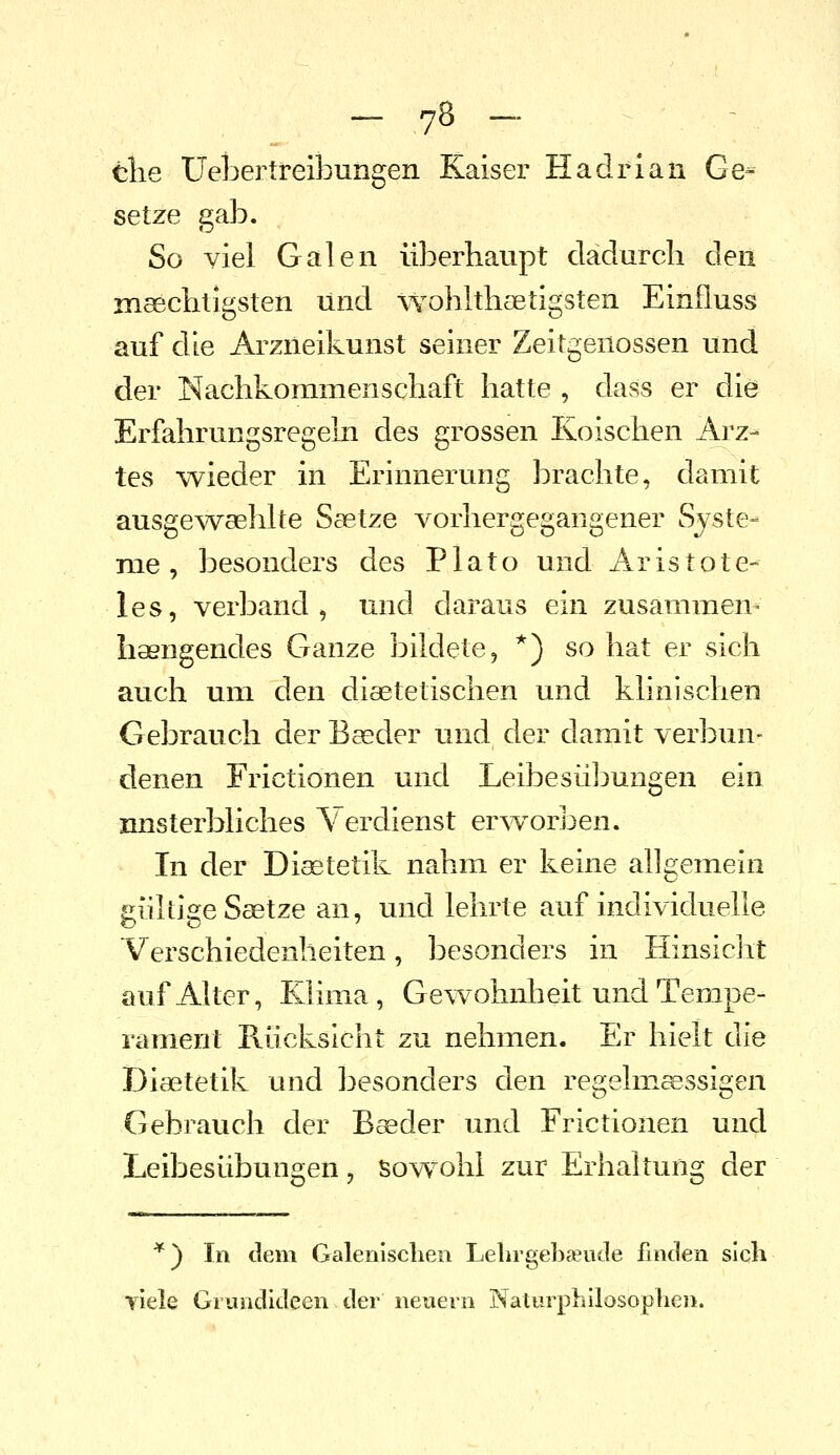 tlie Uebertreibungen Kaiser Hadrian Ge- setze gab. So viel Galen überhaupt dadurch den maechtigsten und wohhhaetigsten Einfluss auf die Arzneikunst seiner Zeitgenossen und der Nachkommenschaft hatte , dass er die Erfahrungsregeln des grossen Koischen Arz- tes -wieder in Erinnerung brachte, damit ausgewaehlte Saetze vorhergegangener Syste- ra^e , besonders des P1 a t o und Aristote- les, verband, und daraus ein zusammen- haengendes Ganze bildete, *) so hat er sich auch um den diaetetischen und klinischen Gebrauch der B^der und der damit verbun- denen Frictionen und Leibesübungen ein imsterbliches Verdienst erworben. In der Diätetik nahm er keine allgemein gültige Saetze an, und lehrte auf individuelle Verschiedenheiten, besonders in Hinsicht auf Alter, Klima, Gewohnheit und Tempe- rament Rücksicht zu nehmen. Er hielt die Diaetetik und besonders den regelmeessigen Gebrauch der Baeder und Frictionen und Leibesübunoren, sowohl zur Erhaltung der *) In dem Galenischen LelirgebcTude finden sich viele Grundideen der neuern Naturphilosophen.