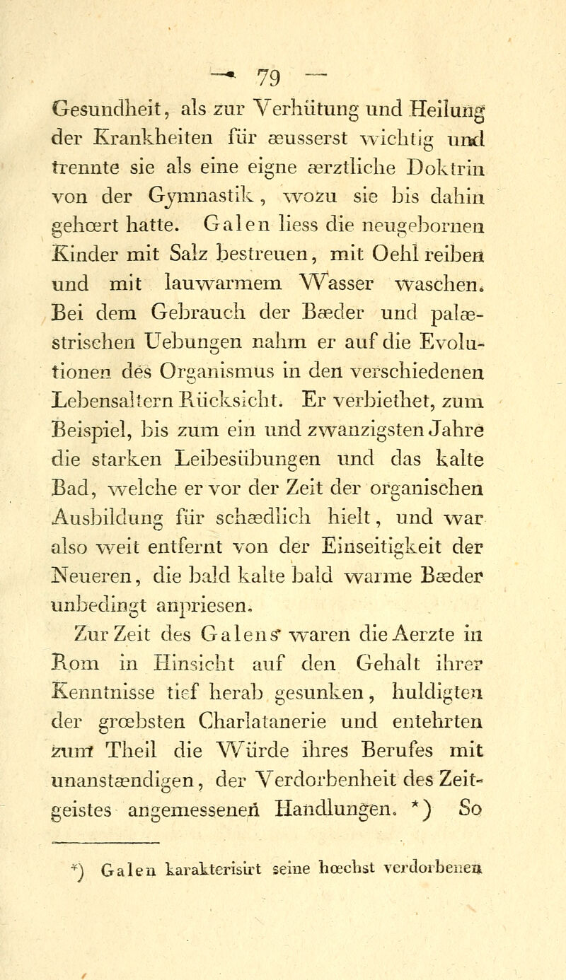 Gesundheit, als zur Verhütung und Heiluitig der Krankheiten für seusserst ^vichtig und trennte sie als eine eigne serztliche Doktrin von der Gymnastik, ^vozu sie bis dahin gehcert hatte. Galen liess die neugebornen Kinder mit Salz bestreuen, mit Oehl reiben und mit lauwarmem Wasser waschen. Bei dem Gebrauch der Baeder und palae- strischen Uebungen nahm er auf die Evolu- tionen des Organismus in den verschiedeneu Lebensaltern Rücksicht. Er verbiethet, zum Beispiel, bis zum ein und zwanzigsten Jahre die starken Leibesübungen und das kalte Bad, ^velche er vor der Zeit der organischen Ausbildung für schsedlich hielt, und war also v\^eit entfernt von der Einseitigkeit der Neueren, die bald kalte bald warme Boeder unbedingt anpriesen. Zur Zeit des Galens* waren dieAerzte in Pvom in Hinsicht auf den Gehalt ihrer Kenntnisse tief herab gesunken, huldigten der grcebsten Charlatanerie und entehrten zum Theil die Würde ihres Berufes mit unanstaendigen, der Verdorbenheit des Zeit- geistes angemessenen Handlungen, *) So ^) Galeu karakterisirt seine hoecbst verdoibeiieii