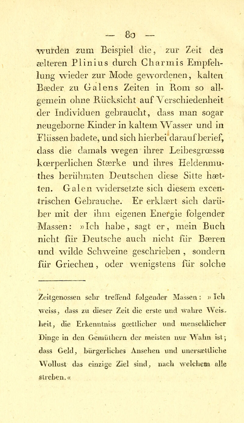 wurden zum Beispiel die, zur Zeit deä eelteren Plinius durch Gharmis Empfeh- lung wieder zur Mode ge^vordenen, kalten Boeder zu Galens Zeiten in Rom so all- gemein ohne Rücksicht auf Verschiedenheit der Individuen gebraucht, dass man sogar jieugeborne Kinder in kaltem Wasser und in Flüssen badete, und sich hierbei darauf berief, dass die damals \vegen ihrer Leibesgroesse koerperlichen Starke und ihres Heldenmu- thes berühmten Deutschen diese Sitte haet- ten. Galen \Yidersetzte sich diesem excen- trischen Gebrauche. Er erklärt sich darü- ber mit der ihm eigenen Energie folgender Massen: »Ich habe, sagt er, mein Buch nicht für Deutsche auch nicht für Beeren und wilde Schweine geschrieben , sondern für Griechen, oder \Yenigstens für solche Zeitgenossen sebr treSend folgender j^Iassen : » Ich weiss, dass zu dieser Zeit die erste und wahre Weis- heit, die Erkenntniss goetthcher und menschhcher Dinge in den Gemülhern der meisten nur Wahn ist; dass Geld, hürgerliches Ansehen und unersasttliolie Wollust das einzige Ziel sind, nach welchem alle streben, a