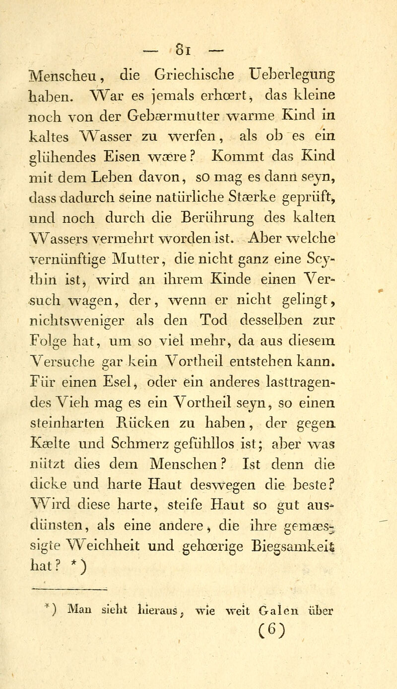 Menschen, die Griechische Ueberlegung haben. War es jemals erhoert^ das kleine noch von der Gebsermutter warme Kind in kaltes Wasser zu werfen, als ob es ein glühendes Eisen yvocre ? Kommt das Kind mit dem Leben davon, so mag es dann sejn, dass dadurch seine natürliche Staerke geprüft^ und noch durch die Berührung des kalten Wassers vermehrt worden ist. AlDer welche vernünftige Mutter, die nicht ganz eine Scy- thin ist^ Wird an ihrem Kinde einen Ver- buch wagen, der, wenn er nicht gelingt, nichtsweniger als den Tod desselben zur Folge hat, um so viel mehr^ da aus diesem Versuche gar kein Vortheil entstehen kann* Für einen Eselj oder ein anderes lasttragen* des Vieh mag es ein Vortheil sejn, so einen steinharten Piücken zu haben, der gegen Kselte und Schmerz gefühllos ist; aber was nützt dies dem Menschen ? Ist denn die dicke und harte Haut deswegen die beste.? Wird diese harte, steife Haut so gut aus-- dünsten, als eine andere ^ die ihre gernaes- sigte Weichheit und gehoerige Biegsamkeit hat? *) ^) Man sielit lilerauS; wie weit Galen über (6)