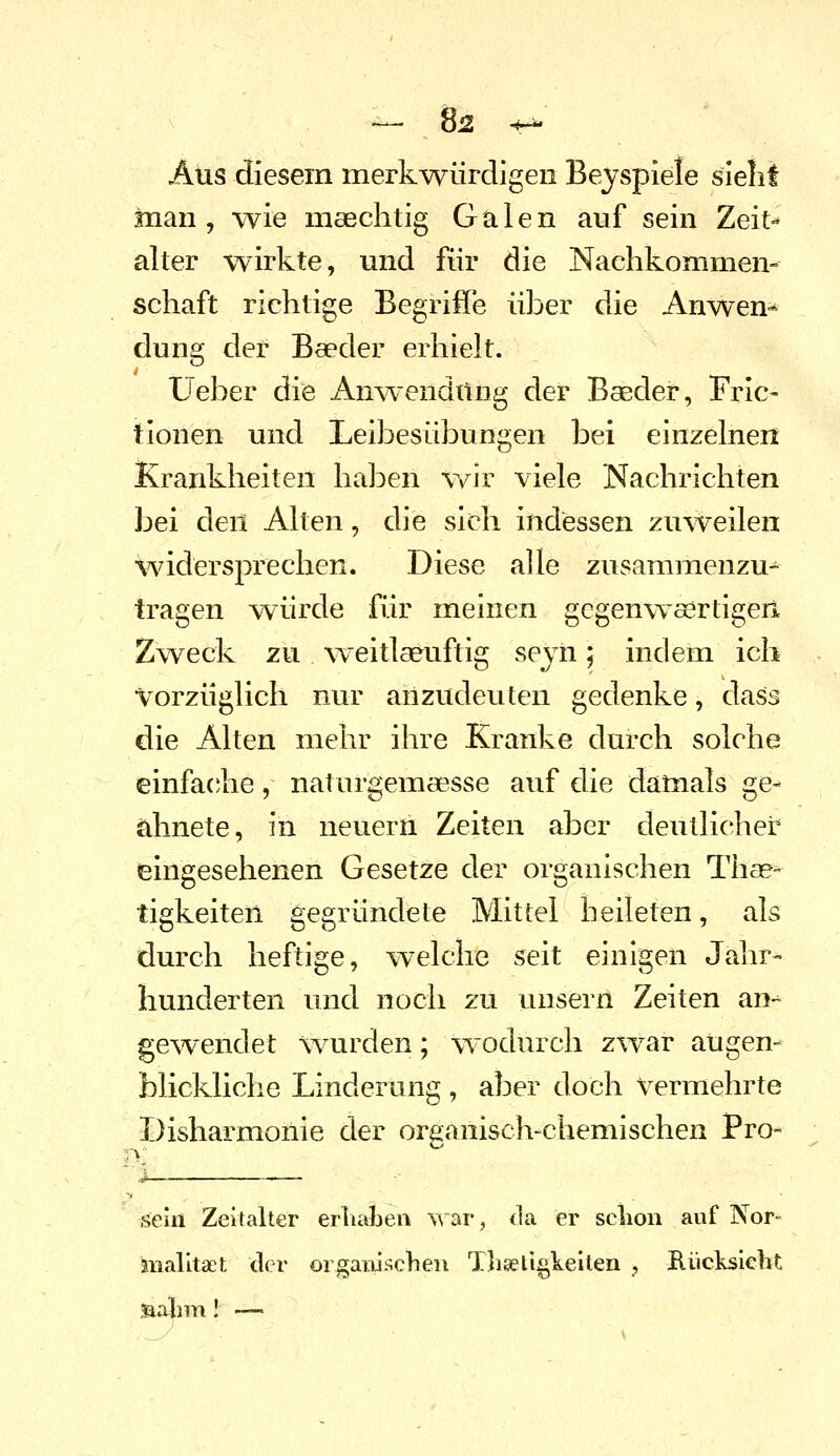 — 8j2 ^-^ Aus diesem merkwürdigen Beyspiele sieiit man, wie maechtig Galen auf sein Zeit-* alter wirkte, und für die Nachkommen- schaft richtige Begriffe über die Anwen-* düng der Baeder erhielt. Ueber die Anwendting der Baeder, Fric- tionen und Leibesübungen bei einzelnen Krankheiten haben wir viele Nachrichten bei den Alten, die sich indessen zuweilen widersprechen. Diese alle zusammenzu^ tragen \YÜrde für meinen gcgenwsertigeri Zweck zu w^eitla&uftig sejn; indem ich %^orzüglich nur anzudeuten gedenke, dass die Alten mehr ihre Kranke durch solche einfacjhe, naturgemaesse auf die damals ge- ähnete, in neuern Zeiten aber deutlicher eingesehenen Gesetze der organischen Tliae^ tigkeiten gegründete Mittel heileten, als durch heftige, welche seit einigen Jahr- hunderten und noch zu unsern Zeiten an-^ gewendet wurden; \Yodurch zwar augen- blickliche Linderung , aber doch vermehrte Disharmonie der organisch-chemischen Pro- sein Zeitalter erliaben T\'ar, <la er sclion auf Nor- malltaet der orgaiiischen Th^ligkeiten , Riicksicht ■aaiim I —