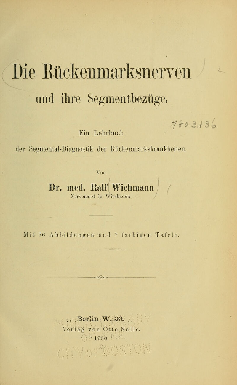 Die Kückenmarksiierven und ihre Segmeiitbezüge. Ein Lehrbuch der Segmental-Diagnostik der Kückeiimarkskrankheiten. Von Dr. med. Kalf Wichmann ' Nervenarzt in AViesbaden. U Mit 76 Abbildungen nnd 7 farbigen Tafeln. Vevi ä g ' V ö n 011 p . ^ a 11 e. 1900.