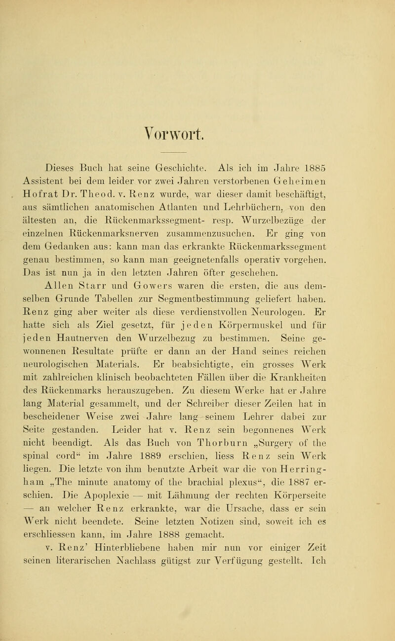 Vorwort. Dieses Buch hat seine Geschichte. Als ich im Jahre 1885 Assistent bei dem leider vor zwei Jahren verstorbenen Geheimen Hofrat Dr. Theod. v. Henz wurde, war dieser damit beschäftigt, aus sämtlichen anatomischen Atlanten und Lehrbüchern, von den ältesten an, die Hückenmarkssegment- resp. Wurzelbezüge der einzelnen Rückenmarksnerven zusammenzusuchen. Er ging von dem Gedanken aus: kann man das erkrankte ßückenmarkssegmeut genau bestimmen, so kann man geeignetenfalls operativ vorgehen. Das ist nun ja in den letzten Jahren öfter geschehen. Allen Starr imd Gowers waren die ersten, die aus dem- selben Grunde Tabellen zur Segmentbestimmung geliefert haben. E,enz ging aber weiter als diese verdienstvollen Neurologen. Er hatte sich als Ziel gesetzt, für jeden Körpermuskel und für jeden Hautnerven den Wui'zelbezug zu bestimmen. Seine ge- wonnenen E-esultate prüfte er dann an der Hand seines reichen neurologischen Materials. Er beabsichtigte, ein grosses Werk mit zahlreichen klinisch beobachteten Fällen über die Krankheiten des Rückenmarks herauszugeben. Zu diesem Werke hat er Jahre lang Material gesammelt, und der Schreiber dieser Zeilen hat in bescheidener Weise zwei Jalire lang--seinem Lehrer dabei zur Seite gestanden. Leider hat v. Renz sein begonnenes Werk nicht beendigt. Als das Buch von Thorburn „Surger\' of the spinal cord im Jahre 1889 erschien, Hess Renz sein Werk liegen. Die letzte von ihm benutzte Arbeit Avar die vonHerring- ham „The minute anatomy of the brachial plexus, die 1887 er- schien. Die ApojDlexie — mit Lähmung der rechten Körperseite — an welcher Renz erkrankte, w^ar die Ursache, dass er sein Werk nicht beendete. Seine letzten Notizen sind, soweit ich es erschliessen kann, im Jahre 1888 gemacht. V. Renz' Hinterbliebene haben mir nun vor einiger Zeit seinen literarischen Nachlass gütigst zur Verfügung gestellt. Ich
