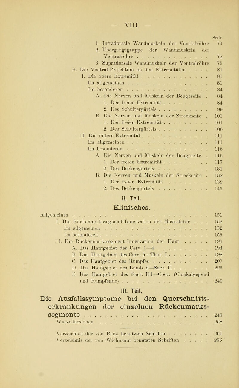 Seite 1. Infradorsale Wandmuskeln der V^entralröhre 70 2. tJbergangsgruppe der Wandmuskeln der Ventralröhre 72 3. Supradorsale Wandmuskeln der Ventralröhre 79 B. Die Ventral-Projektion an den Extremitäten .... 81 T. Die obere Extremität 81 Im allgemeinen 81 Im besonderen 84 A. Die Nerven und Muskeln der Eeugeseite . 84 1. Der freien Extremität 84 2. Des Schultergürtels 99 B. Die Nerven und Muskeln der Streckseite . 101 1. Der freien Extremität 101 2. Des Schultergürtels 106 II. Die untere Extremität 111 ' . Im allgemeinen 111 Im besonderen 116 A. Die Nerven und j\Iuskeln der Beugeseite . 116 1. Der freien Extremität 117 2. Des Beckengürtels 131 B. Die Nerven und Muskeln der Streckseite . 132 1. Der freien Extremität 132 2. Des Beekengürtels 143 !l. Teil. Klinisches. Allgemeines 151 I. Die Rückenmarkssegmeut-Innervation der Muskulatur ... 152 Im allgemeinen 152 Im besonderen 156 LI. Die ßückenmarkssegment-Inuervation der Haut 193 A. Das Hautgebiet des Cerv. 1—4 194 B. Das Hautgebiet des Cerv. o—Thor. I 198 C. Das Hautgebiet des Rumpfes ■ . . 207 D. Das Hautgebiet des Lumb. 2—Sacr. II 226 E. Das Hautgebiet des Sacr. III—Cocc. (Cloakalgegend und Kämpfende) 240 III. Teil. Die Ausfallssymptome bei den Querschnitts- erkrankungen der einzelnen Rückenmarks- segmente 249 Wurzellaesionen 258 Verzeichnis der von Benz benutzten Schriften 261 Verzeichnis der von AVichmann benutzten Schriften 266