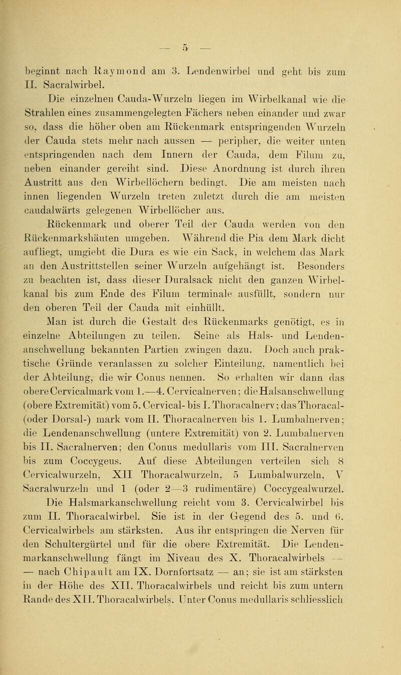beginnt nach liaymond am 3. Lendenwirbel imd geht l)is zum II. SacralwirbeL Die einzelneu Cauda-Wurzeln liegen im Wirbelkaual wie die Strahlen eines zusammengelegten Fächers neben einander und zwar SO; dass die höher oben am Rückenmark entspringenden AYurzeln der Cauda stets mehr nach aussen — peripher, die weiter unten entspringenden nach dem Innern der Cauda, dem Filum zu, neben einander gereiht sind. Diese Anordnung ist diu-cli ihren Austritt aus den Wirbellöchern bedingt. Die am meisten nach innen liegenden Wurzeln treten zuletzt durch die am meisten caudalwärts gelegenen Wirbellöcher aus. Rückenmark und oberer Teil der Cauda werden von den Rückenmarkshäuten umgeben. Während die Pia dem Mark dicht aufliegt, umgiebt die Dura es wie ein Sack, in welchem das Mark an den Austrittstellen seiner Wurzeln aufgehängt ist. Besonders zu beachten ist, dass dieser Duralsack nicht den ganzen Wirl^el- kanal bis zum Ende des Filum terminale ausfüllt, sondern nur den oberen Teil der Cauda mit einhüllt. Man ist durch die Gestalt des Rückenmarks genötigt, es in einzelne Abteilungen zu teilen. Seine als Hals- und Lenden- anschwellung bekannten Partien zwingen dazu. Doch auch prak- tische Gründe veranlassen zu solcher Einteilung, namentlich bei der Abteilung, die wir Conus nennen. So erhalten wii* dann das obereCervicalmark vom 1.—4. Cervicalnerven; dieHalsanschwelluug (obere Extremität) vom 5. Cervical- bis I. Thoracalnerv: das Thoracal- (oder Dorsal-) mark vom n. Thoracalnerveu bis 1. Lumbalnerven; die Lendenanschwellung (untere Extremität) von 2. Limibalnerven bis IL Sacralnerven; den Conus medullaris vom III. Sacralnerven bis zum Coccygeus. Auf diese Abteilungen verteilen sich 8 Cervicalwurzeln, XII Thoracalwurzeln, 5 Lumbaiwurzeln, V Sacralwurzelu und 1 (oder 2—3 nidimentäre) Coccygealwurzel. Die Halsmarkanschwellung reicht vom 3. Cervicalwirbel l)is zum IL ThoracalWirbel. Sie ist in der Gegend des 5. und 6. Cervicalwirbels am stärksten. Aus ihr entspringen die Nerven für den Schultergürtel imd für die obere Extremität. Die Lenden- markanschwellung fängt im Niveau des X. Thoracalwii'beis — — nach Chipault am IX. Dornfortsatz — an; sie ist am stärksten in der Höhe des XII. Thoracalwirbels und reicht bis zum untern Rande des XII. Thoracalwirbels. Unter Conus medullaris schliesslich