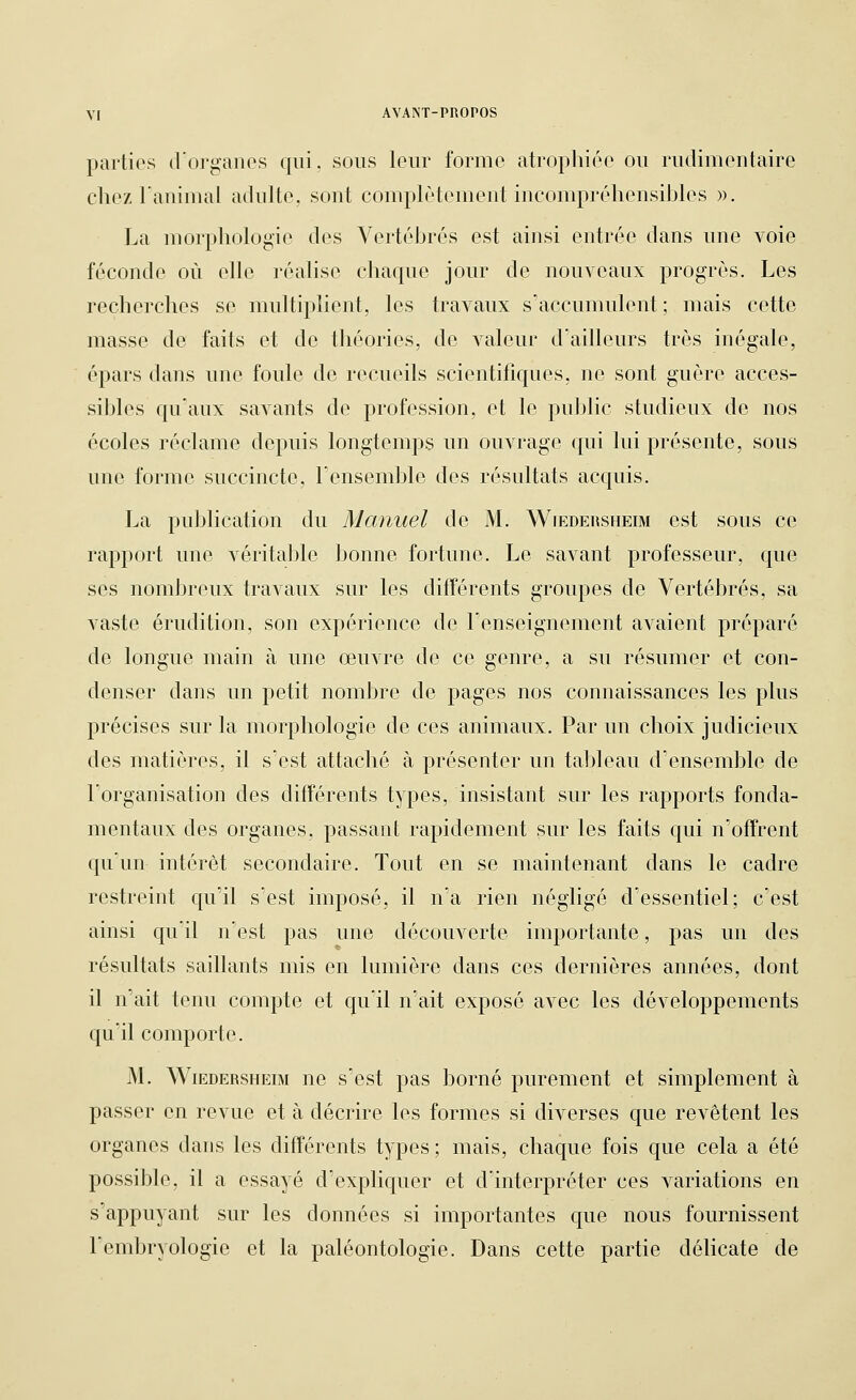 parties d'organes qui, sous leur forme atrophiée ou rudimentaire chez ranimai adulte, sont complètement incompréhensibles ». La morphologie des Vertébrés est ainsi entrée dans une voie féconde où elle réalise chaque jour de nouveaux progrès. Les recherches se multiplient, les travaux siiccumulent ; mais cette masse de faits et de théories, de valeur d'ailleurs très inégale, épars dans une foule de recueils scientifiques, ne sont guère acces- sibles qu'aux savants de profession, et le public studieux de nos écoles réclame depuis longtemps un ouvrage qui lui présente, sous une forme succincte, Tensemble des résultats acquis. La publication du Manuel de M. Wiedehsheim est sous ce rapport une véritable bonne fortune. Le savant professeur, que ses nombreux travaux sur les différents groupes de Vertébrés, sa vaste érudition, son expérience de renseignement avaient préparé de longue main à une œuvre de ce genre, a su résumer et con- denser dans un petit nombre de pages nos connaissances les plus précises sur la morphologie de ces animaux. Par un choix judicieux des matières, il s'est attaché à présenter un tableau d'ensemble de l'organisation des différents types, insistant sur les rapports fonda- mentaux des organes, passant rapidement sur les faits qui n'offrent qu'un intérêt secondaire. Tout en se maintenant dans le cadre restreint qu'il s'est imposé, il n'a rien négligé d'essentiel; c'est ainsi qu'il n'est pas une découverte importante, pas un des résultats saillants mis en lumière dans ces dernières années, dont il n'ait tenu compte et qu'il n'ait exposé avec les développements qu'il comporte. M. WiEDERSHEiM uc s'cst pas boHié purement et simplement à passer en revue et à décrire les formes si diverses que revêtent les organes dans les différents types ; mais, chaque fois que cela a été possible, il a essayé d'expliquer et d'interpréter ces variations en s'appuyant sur les données si importantes que nous fournissent l'embryologie et la paléontologie. Dans cette partie délicate de