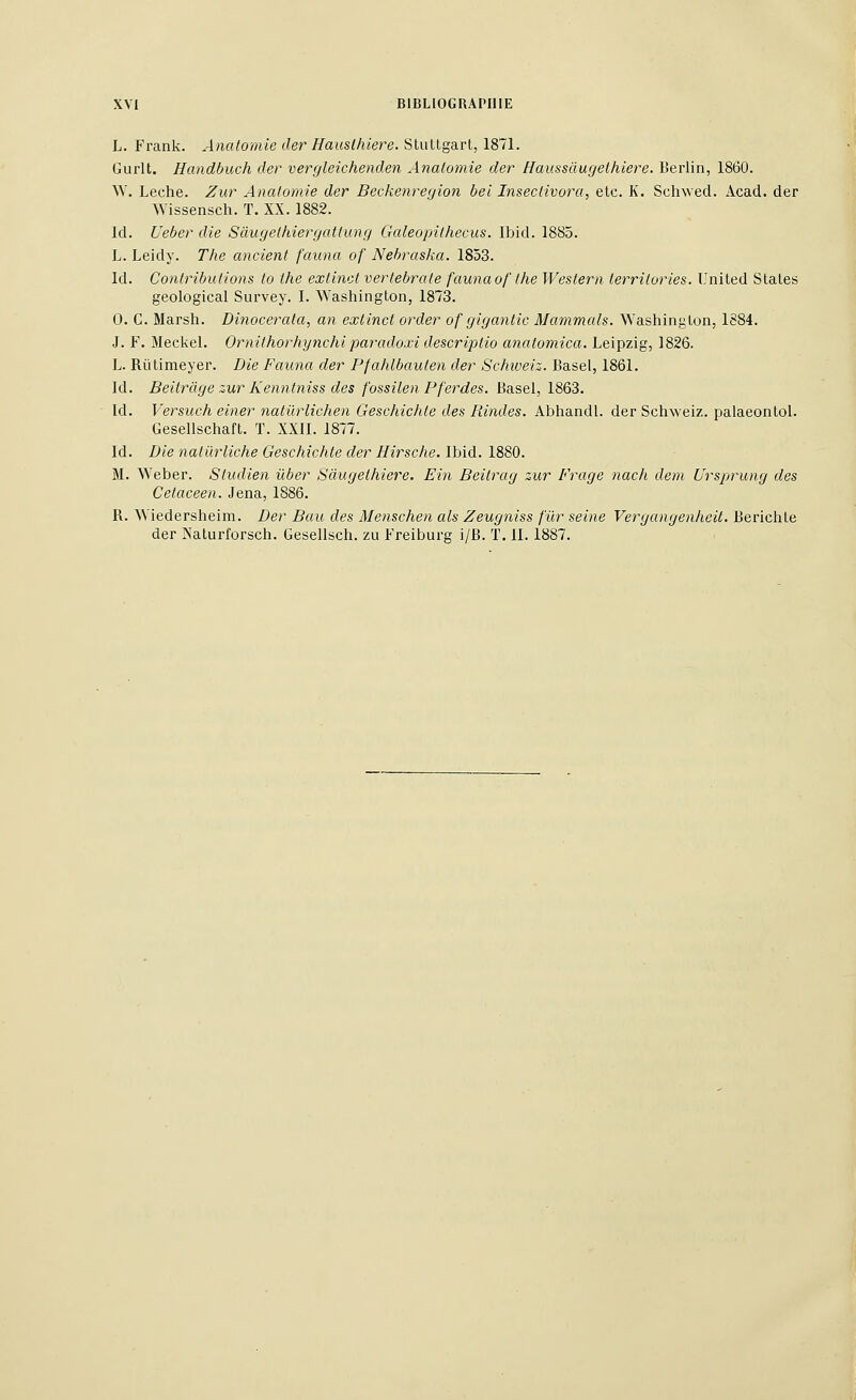 L. Frank. Anatomie lier Hauslhiere. Stuttgart, 1871. Gurlt. Handbuch der vergleichenden Anatomie der Haussâugethiere. Berlin, 1860. W. Lèche. Zur Anatomie der Beckenregion bel Insectivora, etc. K. Schwed. Acad. der Wissensch. T. XX. 1882. Id. Ueber die Sàugethiergattung Galeopithecus. Ibid. 1885. L. Leidy. The ancient fauna of Nehraska. 1853. Id. Contributions to the extinct vertebrate fauna of the Western territories. United States geological Survey. I. Washington, 1873. 0. G. Marsh. Dinocerata, an extinct order of gigantic Mammals. Washington, 1884. J. F. Meckel. Ornithorhynchi paradoxi descriptio anatomica. Leipzig, 1826. L. Riitimeyer. Die Fauna der Pfahlbaulen der Schweiz. Basel, 1861. Id. Beitrâge zur Kenntniss des fossilen Pferdes. Basel, 1863. Id. Versuch einer natûrlichen Geschichte des Rindes. Abhandl. der Schweiz. palaeontol. Gesellschaft. T. XXII. 1877. Id. Die naturliche Geschichte der Hirsche. Ibïà. 1880. M. Weber. Studien ûber Sàugethiere. Ein Beitrag zur Frage nach dem Ursprung des Cetaceen. Jena, 1886. R. Wiedersheim. Der Bau des Menschen als Zeugniss fur seine Vergangenheit. Berichte der Naturforsch. Gesellsch. zu Freiburg i/B. T. II. 1887.