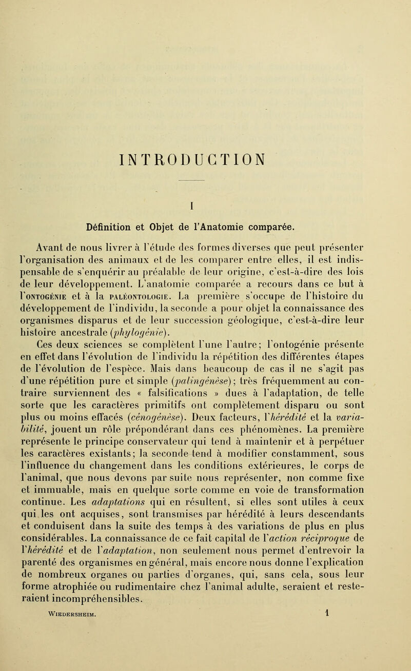 INTRODUCTION I Définition et Objet de l'Anatomie comparée. Avant de nous livrer à l'étude des formes diverses que peut présenter l'organisation des animaux et de les comparer entre elles, il est indis- pensable de s'enquérir au préalable de leur origine, c'est-à-dire des lois de leur développement. L'anatomie comparée a recours dans ce but à l'oNTOGÉNiE et à la PALÉONTOLOGIE. La première s'occupe de l'histoire du développement de l'individu, la seconde a pour objet la connaissance des organismes disparus et de leur succession géologique, c'est-à-dire leur histoire ancestrale [phylogénie). Ces deux sciences se complètent l'une l'autre; l'ontogénie présente en efîet dans l'évolution de l'individu la répétition des difïérentes étapes de l'évolution de l'espèce. Mais dans beaucoup de cas il ne s'agit pas d'une répétition pure et simple [palingénèse) ; très fréquemment au con- traire surviennent des « falsifications » dues à l'adaptation, de telle sorte que les caractères primitifs ont complètement disparu ou sont plus ou moins effacés [cénogenèse). Deux facteurs, Vhérédité et la varia- bilité^ jouent un rôle prépondérant dans ces phénomènes. La première représente le principe conservateur qui tend à maintenir et à perpétuer les caractères existants; la seconde tend à modifier constamment, sous l'influence du changement dans les conditions extérieures, le corps de l'animal, que nous devons par suite nous représenter, non comme fixe et immuable, mais en quelque sorte comme en voie de transformation continue. Les adaptations qui en résultent, si elles sont utiles à ceux qui les ont acquises, sont transmises par hérédité à leurs descendants et conduisent dans la suite des temps à des variations de plus en plus considérables. La connaissance de ce fait capital de Y action réciproque de Vhérédité et de Vadaptation, non seulement nous permet d'entrevoir la parenté des organismes en général, mais encore nous donne l'explication de nombreux organes ou parties d'organes, qui, sans cela, sous leur forme atrophiée ou rudimentaire chez l'animal adulte, seraient et reste- raient incompréhensibles.