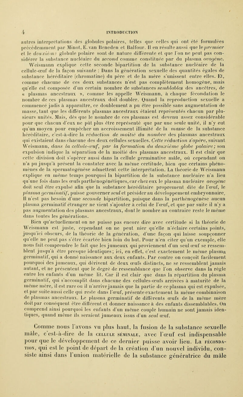 autres interprétations des globules polaires, telles que celles qui ont été formulées précédemment par Minot, E. van Heneden et Balfour. Il en résulte aussi quelepremier et le deaxièmi globule polaire sont de nature différente et que l'on ne peut pas con- sidérer la substance nucléaire du second comme constituée par du plasma ovogène. Weismann explique cette seconde bipartition de la substance nucléaire de la cellule-œuf de la façon suivante : Dans la génération sexuelle des quantités égales de substance héréditaire (chromatine) du père et de la mère s'unissent entre elles. Et, comme chacune de ces deux substances n'est pas complètement homogène, mais qu'elle est composée d'un certain nombre de substances semblables des ancêtres, de « plasmas ancesti'aux », comme les appelle Weismann, à chaque fécondation le nombre de ces plasmas ancestraux doit doubler. Quand la reproduction sexuelle a commencé jadis à apparaître, ce doublement a pu être possible sans augmentation de masse, tant que les différents plasmas ancestraux étaient représentés chacun par plu- sieurs unités. Mais, dès que le nombre de ces plasmas est devenu assez considérable pour que chacun d'eux ne put plus être représenté que par une seule unité, il n'y eut qu'un moyen pour empêcher un accroissement illimité de la masse de la substance héréditaire, c'est-à-dire la réduction de moitié du nom,bre des plasmas ancestraux qui existaient dans chacune des deux cellules sexuelles. Celle réduction s'opère, suivant Weismann, dans la cellule-œuf, par la formation du deuxième globe polaire; son expulsion indique la séparation de la moitié des plasmas ancestraux. Il est clair que cette division doit s'opérer aussi dans la cellule germinative mâle, où cependant on n'a pu jusqu'à présent la constater avec la même certitude, bien que certains phéno- mènes de la spermatogénèse admettent cette interprétation. La théorie de Weismann explique en même temps pourquoi la bipartition de la substance nucléaire n'a lieu qu'une fois dans les œufs parthénogénétiques, car chez eux le plasma nucléaire ovogène doit seul être expulsé afin que la substance héréditaire proprement dite de l'œuf, le plasma germ,inatif, puisse gouverner sew^ et présider au développement embryonnaire. Il n'est pas besoin d'une seconde bipartition, puisque dans la parthénogenèse aucun plasma germinatif étranger ne vient s'ajouter à celui de l'œuf, et que par suite il n'y a pas augmentation des plasmas ancestraux, dont le nombre au contraire reste le même dans toutes les générations. Bien qu'actuellement on ne puisse pas encore dire avec certitude si la théorie de Weismann est juste, cependant on ne peut nier qu'elle n'éclaire certains points, jusqu'ici obscurs, de la théorie de la génération, d'une façon qui laisse soupçonner qu'elle ne peut pas s'être écartée bien loin du but. Pour n'en citer qu'un exemple, elle nous fait comprendre le fait que les jumeaux qui proviennent d'un seul œuf se ressem- blent jusqu'à être presque identiques; ici, en effet, c'est exactement le même plasma germinatif, qui a donné naissance aux deux enfants. Par contre on conçoit facilement pourquoi des jumeaux, qui dérivent de deux œufs distincts, ne se ressemblent jamais autant, et ne présentent que le degré de ressemblance que l'on observe dans la règle entre les enfants d'un même lit. Car il est clair que dans la répartition du plasma germinatif, qui s'accomplit dans chacune des cellules-œufs arrivées à maturité de la même mère, il est rare ou il n'arrive jamais que la partie de ce plasma qui est expulsée, et par suite aussi celle qui reste dans l'œuf, présente exactement la même combinaison de plasmas ancestraux. Le plasma germinatif de différents œufs de la même mère doit par conséquent être différent et donner naissance à des enfants dissemblables. On comprend ainsi pourquoi les enfants d'un même couple humain ne sont jamais iden- tiques, quand même ils seraient jumeaux issus d'un seul œuf. Comme nous l'avons vu plus haut, la fusion de la substance sexuelle mâle, c'est-à-dire de la cellule séminale, avec Tœuf est indispensable pour que le développement de ce dernier puisse avoir lieu. La féconda- tion, qui est le point de départ de la création d'un nouvel individu, con- siste ainsi dans l'union matérielle de la substance génératrice du mâle