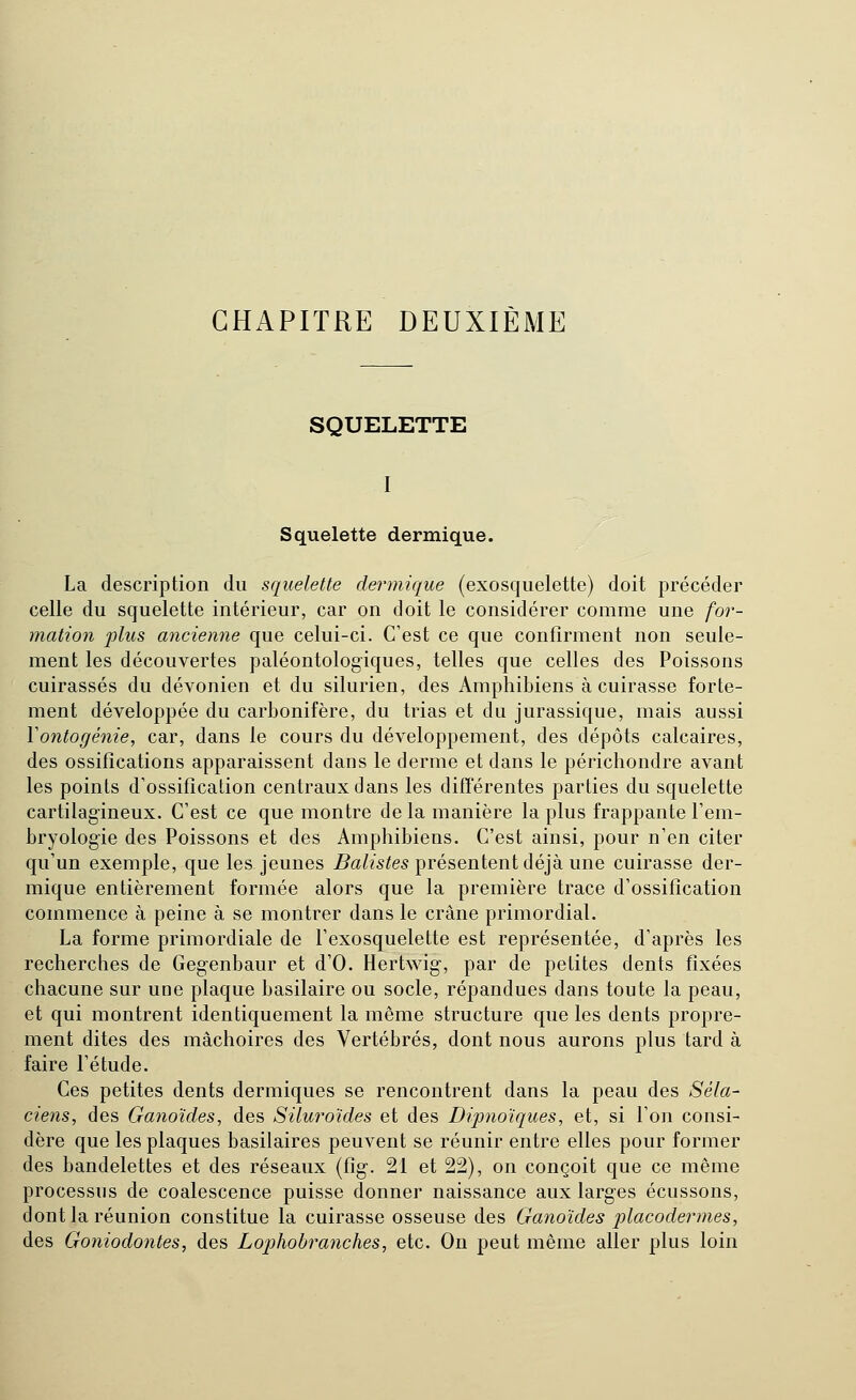 CHAPITRE DEUXIÈME SQUELETTE Squelette dermique. La description du squelette dermique (exosquelette) doit précéder celle du squelette intérieur, car on doit le considérer comme une for- mation plus ancienne que celui-ci. C'est ce que confirment non seule- ment les découvertes paléontologiques, telles que celles des Poissons cuirassés du dévonien et du silurien, des Amphibiens à cuirasse forte- ment développée du carbonifère, du trias et du jurassique, mais aussi Vontogénie, car, dans le cours du développement, des dépôts calcaires, des ossifications apparaissent dans le derme et dans le périchondre avant les points d'ossification centraux dans les difîérentes parties du squelette cartilag-ineux. C'est ce que montre de la manière la plus frappante l'em- bryologie des Poissons et des Amphibiens. C'est ainsi, pour n'en citer qu'un exemple, que les jeunes i?(2/?s^es présentent déjà une cuirasse der- mique entièrement formée alors que la première trace d'ossification commence à peine à se montrer dans le crâne primordial. La forme primordiale de l'exosquelette est représentée, d'après les recherches de Gegenbaur et d'O. Hertwig, par de petites dents fixées chacune sur une plaque basilaire ou socle, répandues dans toute la peau, et qui montrent identiquement la même structure que les dents propre- ment dites des mâchoires des Vertébrés, dont nous aurons plus tard à faire l'étude. Ces petites dents dermiques se rencontrent dans la peau des Séla- ciens, des Ganoïdes, des Siluro'ides et des Dipnoïques, et, si l'on consi- dère que les plaques basilaires peuvent se réunir entre elles pour former des bandelettes et des réseaux (fig. 21 et 22), on conçoit que ce même processus de coalescence puisse donner naissance aux larges écussons, dont la réunion constitue la cuirasse osseuse des Ganoïdes placodermes, des Goniodontes, des Lophobranches, etc. On peut même aller plus loin