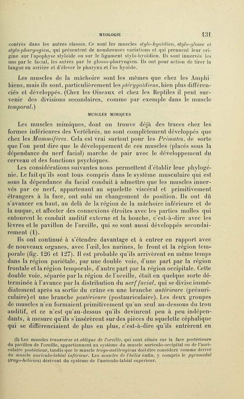 contrés dans les autres classes. Ce sont les muscles stylo-hyoïdien, stylo-glosse et stylo-pharyngien^ qui présentent de nombreuses variations et qui prennent leur ori- gine sur l'apophyse styloïde ou sur le ligament stylo-livoïdien. Ils sont innervés les uns parle facial, les autres par le glosso-pharyngien. Ils ont pour action de tirer la langue en arrière et d'élever le pharynx et l'os hyoïde. Les muscles de la mâchoire sont les mêmes que chez les Amplii- biens, mais ils sont, particulièrement \q& j^térijgoïdiens,h\exi plus différen- ciés et développés. (Chez les Oiseaux et chez les Reptiles il peut sur- venir des divisions secondaires, comme par exemple dans le muscle temporal.) MUSCLES MIMIQUES Les muscles mimiques, dont on trouve déjà des traces chez les formes inférieures des Vertébrés, ne sont complètement développés que chez les Mammifères. Cela est vrai surtout pour les Primates, de sorte que l'on peut dire que le développement de ces muscles (placés sous la dépendance du nerf facial) marche de pair avec le développement du cerveau et des fonctions psychiques. Les considérations suivantes nous permettent d'établir leur phylogé- nie. Le fait qu'ils sont tous compris dans le système musculaire qui est sous la dépendance du facial conduit à admettre que les muscles inner- vés par ce nerf, appartenant au squelette viscéral et primitivement étrangers à la face, ont subi un changement de position. Ils ont dû s'avancer en haut, au delà de la région de la mâchoire inférieure et de la nuque, et afïecter des connexions étroites avec les parties molles qui entourent le conduit auditif externe et la bouche, c'est-à-dire avec les lèvres et le pavillon de l'oreille, qui se sont aussi développés secondai- rement (1). Ils ont continué à s'étendre davantage et à entrer en rapport avec de nouveaux organes, avec l'œil, les narines, le front et la région tem- porale (fig. 126 et 127). Il est probable qu'ils arrivèrent en même temps dans la région pariétale, par une double voie, d'une part par la région frontale et la région temporale, d'autre part par la région occipitale. Cette double voie, séparée par la région de l'oreille, était en quelque sorte dé- terminée à l'avance par la distribution du nerf facial, qui se divise immé- diatement après sa sortie du crâne en une branche antérieure (préauri- culaire) et une branche postérieure (postauriculaire). Les deux groupes de muscles n'en formaient primitivement qu'un seul au-dessous du trou auditif, et ce n'est qu'au-dessus qu'ils devinrent peu à peu indépen- dants, à mesure qu'ils s'insérèrent sur des pièces du squelette céphalique qui se différenciaient de plus en plus, c'est-à-dire qu'ils entrèrent en (1) Les muscles transverse et oblique de l'oreille, qui sont situés sur la face postérieure du pavillon de l'oreille, appartiennent au système du muscle auriculo-occipital ou de l'auri- culaire postérieur, tandis que le muscle Irago-antitragicus doitêtre considéré comme dérivé du muscle auriculo-labial inférieur. Les muscles de l'hélix enfin, y compris le pyramidal (Irago-hélicien) dérivent du système de l'auriculo-labial supérieur.