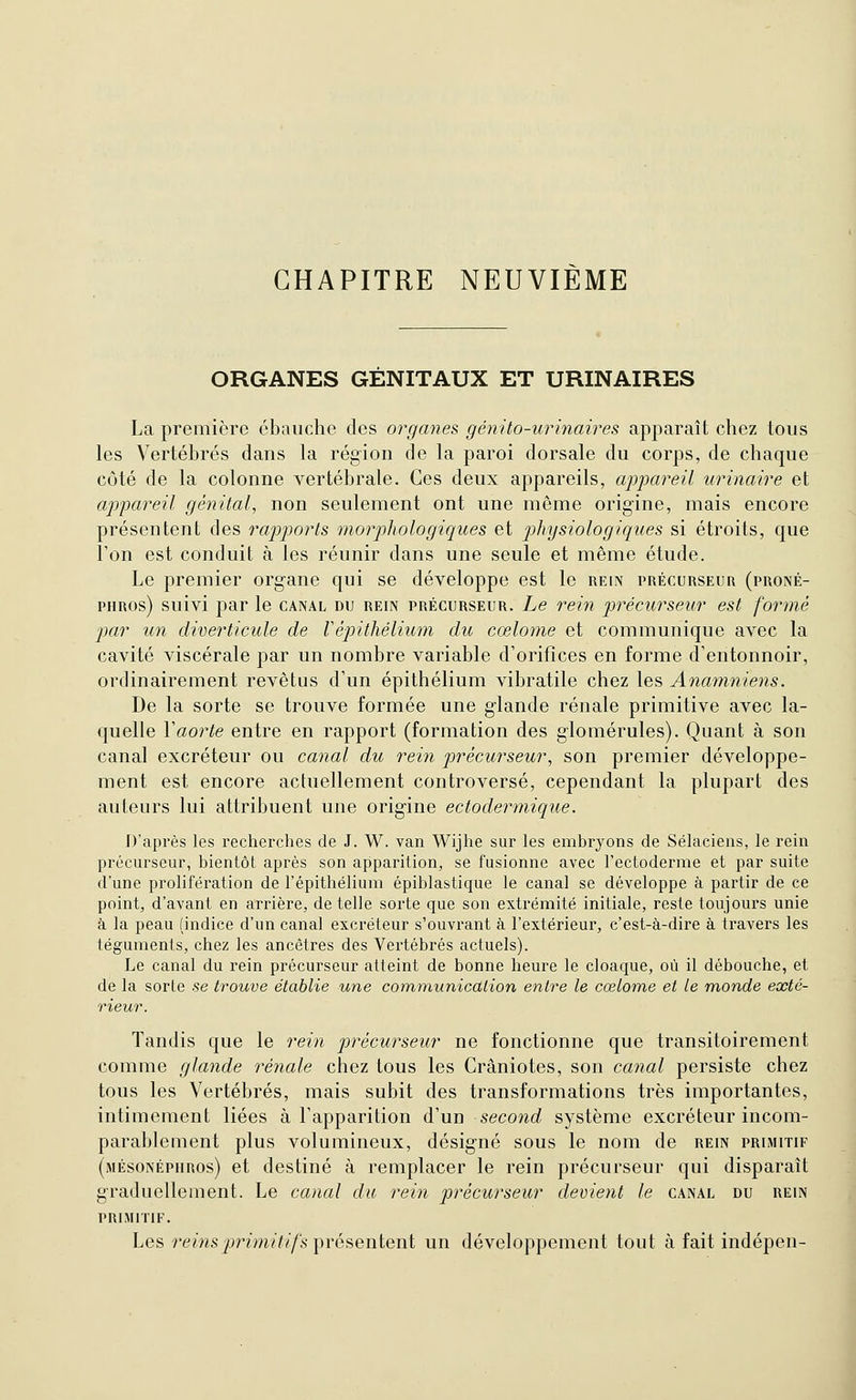 CHAPITRE NEUVIEME ORGANES GENITAUX ET URINAIRES La première ébauche des organes génito-urinaires apparaît chez tous les Vertébrés dans la région de la paroi dorsale du corps, de chaque côté de la colonne vertébrale. Ces deux appareils, appareil urinaire et appareil génital, non seulement ont une même origine, mais encore présentent des rapports morphologiques et physiologiques si étroits, que Ton est conduit à les réunir dans une seule et même étude. Le premier organe qui se développe est le rein précurseur (proné- PHROs) suivi par le canal du rein précurseur. Le rein précurseur est formé par un diverticule de Vépithélium du cœlome et communique avec la cavité viscérale par un nombre variable d'orifices en forme d'entonnoir, ordinairement revêtus d'un épithélium vibratile chez les Anamniens. De la sorte se trouve formée une glande rénale primitive avec la- quelle Vaorte entre en rapport (formation des glomérules). Quant à son canal excréteur ou canal du rein précurseur, son premier développe- ment est encore actuellement controversé, cependant la plupart des auteurs lui attribuent une origine ectodermique. D'après les recherches de J. W. van Wijhe sur les embryons de Sélaciens, le rein précurseur, bientôt après son apparition, se fusionne avec l'ectoderme et par suite d'une prolifération de l'épithélium épiblastique le canal se développe à partir de ce point, d'avant en arrière, de telle sorte que son extrémité initiale, reste toujours unie à la peau (indice d'un canal excréteur s'ouvrant à l'extérieur, c'est-à-dire à travers les téguments, chez les ancêtres des Vertébrés actuels). Le canal du rein précurseur atteint de bonne heure le cloaque, où il débouche, et de la sorte se trouve établie une communicdlion entre le cœlome et le monde exté- rieur. Tandis que le rein précurseur ne fonctionne que transitoirement comme glande rénale chez tous les Crâniotes, son canal persiste chez tous les Vertébrés, mais subit des transformations très importantes, intimement liées à l'apparition d'un second système excréteur incom- parablement plus volumineux, désigné sous le nom de rein prlmitif (mésonépiiros) et destiné à remplacer le rein précurseur qui disparaît graduellement. Le canal du rein précurseur dément le canal du rein PRIMITIF. Les rems^)nw////!s présentent un développement tout à fait indépen-