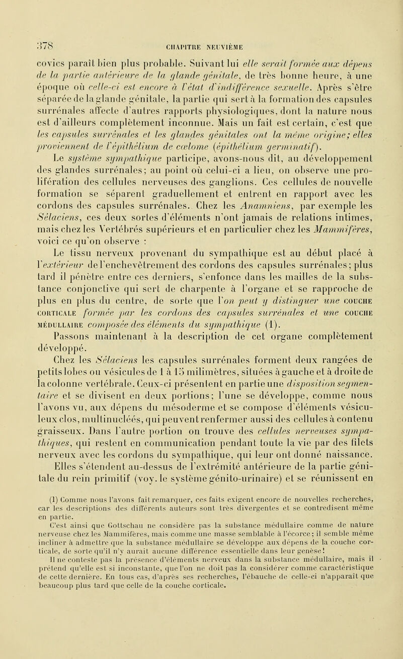 covics paraît bien plus probable. Suivant lui elle serait formée aux dépens de la pa?Hie antérieure de la glande génitale, de très bonne heure, à une époque oi\ celle-ci est encore à l'état dindifférence sexuelle. Après s'être séparée de la glande génitale, la partie qui sert à la formation des capsules surrénales affecte d'autres rapports physiologiques, dont la nature nous est d'ailleurs complètement inconnue. Mais un fait est certain, c'est que les capsules surrénales et les glandes génitales ont la même origine; elles proviennent de Cépithélium de cœlonie {épithélium germinatif). Le système sympathique participe, avons-nous dit, au développement des glandes surrénales; au point où celui-ci a lieu, on observe une pro- lifération des cellules nerveuses des ganglions. Ces cellules de nouvelle formation se séparent graduellement et entrent en rapport avec les cordons des capsules surrénales. Chez les Anamniens, par exemple les Sélaciens, ces deux sortes d'éléments n'ont jamais de relations intimes, mais chez les Vertébrés supérieurs et en particulier chez les Mammifères, voici ce qu'on observe : Le tissu nerveux provenant du sympathique est au début placé à Vextérieur de l'enchevêtrement des cordons des capsules surrénales; plus tard il pénètre entre ces derniers, s'enfonce dans les mailles de la subs- tance conjonctive qui sert de charpente à l'organe et se rapproche de plus en plus du centre, de sorte que Von peut y distinguer une couche CORTICALE formée par les cordons des capsules surrénales et une couche MÉDULLAIRE composéc dcs éléments du sympathique (1). Passons maintenant à la description de cet organe complètement développé. Chez les Sélaciens les capsules surrénales forment deux rangées de petits lobes ou vésicules de 1 àlSmilimètres, situées àgaucheet àdroitede la colonne vertébrale. Ceux-ci présenlent en partie une disposition segmen- taire et se divisent en deux portions; l'une se développe, comme nous l'avons vu, aux dépens du mésoderme et se compose d'éléments vésicu- leux clos, multinucléés, qui peuvent renfermer aussi des cellules à contenu graisseux. Dans l'autre portion on trouve des cellules nerveuses sympa- thiques, qui restent en communication pendant toute la vie par des filets nerveux avec les cordons du sympathique, qui leur ont donné naissance. Elles s'étendent au-dessus de l'extrémité antérieure de la partie géni- tale du rein primitif (voy. le système génito-urinaire) et se réunissent en (1) Comme nous l'avons fait remarquer, ces faits exigent encore de nouvelles recherches, car les descriptions des différents auteurs sont très divergentes et se contredisent même en partie. C'est ainsi que Gottschau ne considère pas la substance médullaire comme de nature nerveuse chez les Mammifères, mais comme une masse semblable à l'écorce; il semble même incliner à admettre que la substance médullaire se développe aux dépens de la couche cor- ticale, de sorte qu'il n'y aurait aucune dilTércnce essentielle dans leur genèse! Il ne conteste pas la présence d'éléments nerveux dans la substance médullaire, mais il prétend qu'elle est si inconstante, que l'on ne doit pas la considérer comme caractéristique de cette dernière. En tous cas, d'après ses recherches, l'ébauche de celle-ci n'apparaît que beaucoup plus tard que celle de la couche corticale.