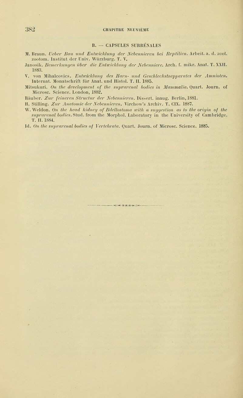 B. — CAPSULES SURRÉNALES M. Braun. Ueber Bau und Enlimcklung cler Nebcnnieren bei Repiiiien. Arbeit. a. d. zool. zoolom. Institut der Univ. Wûrzburg. T. V. Janosik. Bemerkungen ûber die Enlwickhmg der Nebenniere. Arch. f. mikr. Anat. T. XXIL 1883. V. Yon Mihalcovics. Entwicklung des Harn- und Geschlechslsapparates der Amniolen. Internat. Monatschrift fur Anat. und Ilistol. ï. II. 1885. Mitsukuri. On the development of Ihe suprarenal bodies in Mammalia. Quart. Journ. of Microsc. Science. London, 1882. Râuber. Zui feineren Siructur der Nebennieren. Dissert. inaug. Berlin, 1881. H. Slilling. Zur Anatomie der Nebennieren. Virchow's Archiv. T. CIX. 1887. W. Weldon. On the head kidney of Bdellostoma with a suggestion as to the origin of the suprarenal bodies. Stud. îrom the Morphol. Laboratory in the University of Cambridge. ï. II. 1884. Id. On Ihe suprarenal bodies of Veriebrata. Quart. Journ. of Microsc. Science. 1885.