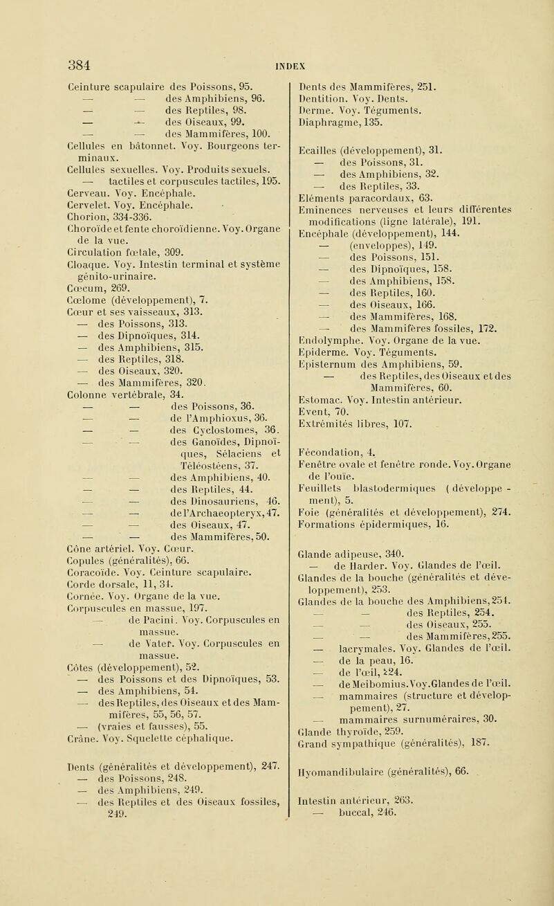 Ceinture scapulaire des Poissons, 95. — — des Amphibiens, 96. — — des Reptiles, 98. — -^ des Oiseaux, 99. — — des Mammifères, 100. Cellules en bâtonnet. Voy. Bourgeons ter- minaux. Cellules sexuelles. Voy. Produits sexuels. — tactiles et corpuscules tactiles, 195. Cerveau. Voy. Encéphale. Cervelet. Voy. Encéphale. Chorion, 334-336. Choroïde et fente choro'idienne. Voy. Organe de la vue. Circulation fœtale, 309. Cloaque. Voy. Intestin terminal et système génito-urinaire. Cœcum, 269. Cœlome (développement), 7. Cœur et ses vaisseaux, 313. — des Poissons, 313. — des Dipnoïques, 314. — des Amphibiens, 315. — des Reptiles, 318. — des Oiseaux, 320. — des Mammifères, 320. Colonne vertébrale, 34. — — des Poissons, 36. — — de l'Amphioxus, 36. — — des Cyclostomes, 36. — ■ — des Ganoïdes, Dipnoï- ques, Sélaciens et Téléostéens, 37. — — des Amphibiens, 40. — — des Reptiles, 44. — — des Dinosauriens, 46. — — derArchaeopteryx,47. — — des Oiseaux, 47. — — des Mammifères, 50. Cône artériel. Voy. Cœur. Copules (généralités). 66. Coracoïde. Voy. Ceinture scapulaire. Corde dorsale, 11, 34. Cornée. Voy. Organe de la vue. Corpuscules en massue, 197. — de Pacini. Voy. Corpuscules en massue. — de Vater. Voy. Corpuscules en massue. Côtes (développement), 52. — des Poissons et des Dipnoïques, 53. — des Amphibiens, 54. — des Reptiles, des Oiseaux et des Mam- mifères, 55, 56, 57. — (vraies et fausses), 55. Crâne. Voy. Squelette céphalique. Dents (généralités et développement), 247. — des Poissons, 248. — des Amphibiens, 249. — des Reptiles et des Oiseaux fossiles, 249. Dents des Mammifères, 251. Dentition. Voy. Dents. Derme. Voy. Téguments. Diaphragme, 135. Ecailles (développement), 31. — des Poissons, 31. — des Amphibiens, 32. — des Reptiles, 33. Eléments paracordaux, 63. Eminences nerveuses et leurs différentes modifications (ligne latérale), 191. Encéphale (développement), 144. — (enveloppes), 149. — des Poissons, 151. — des Dipnoïques, 158. — des Amphibiens, 158. — des Reptiles, 160. — des Oiseaux, 166. — des Mammifères, 168. — des Mammifères fossiles, 172. Endolymphe. Voy. Organe de la vue. Epiderme. Voy. Téguments. Episternum des Amphibiens, 59. — des Reptiles, des Oiseaux et des Mammifères, 60. Estomac. Voy. Intestin antérieur. Event, 70. Extrémités libres, 107. Fécondation, 4. Fenêtre ovale et fenêtre ronde. Voy. Organe de l'ouïe. Feuillets blastodermiques ( développe - ment), 5. Foie (généralités et développement), 274. Formations épidermiques, 16. Glande adipeuse, 340. — de Harder. Voy. Glandes de l'œil. Glandes de la bouche (généralités et déve- loppement), 253. Glandes de la bouche des Amphibiens,251. — — des Reptiles, 254. — — des Oiseaux, 255. — — des Mammifères,255. — lacrymales. Voy. Glandes de l'œil. — de la peau, 16. — de l'œil, 5:24. — de Meibomius.Voy.Glandes de l'œil. — mammaires (structure et dévelop- pement), 27. — mammaires surnuméraires, 30. Glande thyroïde, 259. Grand sympathique (généralités), 187. Ilyomandibulaire (généralités), 66. . Intestin antérieur, 263. — buccal, 246.