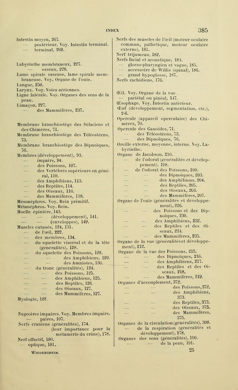 InlesLin moyen, 267. — postérieur. Voy. Intestin terminal. — terminal, 269. Labyrinthe membraneux, 227. osseux, 228. Lame spirale osseuse, lame spirale mem- braneuse. Voy. Organe de l'ouïe. Langue, 256. Larynx. Voy. Voies aériennes. Ligne latérale. Voy. Organes des sens de la peau. Limaçon, 227. — des Mammifères, 237. Membrane branchiostège des Sélaciens et des Chimères, 71. Membrane branchiostège des ïéléostéens, 73. Membrane branchiostège des Dipnoïques. 76. Membres (développement), 93. — impairs, 94. des Poissons, 107. — des Vertébrés supérieurs en géné- ral, 110. — des Amphibiens, 113. — des Reptiles, 114. — des Oiseaux, 116. — des Mammifères, 118. Mésonéphros. Voy. Rein primitif. Métanéphros. Voy. Rein. Moelle épinière, 143. — — (développement), 141. — — (enveloppes), 149. Muscles cutanés, 124, 131. — de l'œil, 222. — des membres, 134. — du squelette viscéral et de la tète (généralités), 128. — du squelette des Poissons, 128. — — des Amphibiens, 129. — — des Amniotes, 13U. — du tronc (généralités), 124. — des Poissons, 125. — •— des Amphibiens, 125. — — des Reptiles, 126. — — des Oiseaux, 127. — — des Mammifères, 127. Myologie, 122. Kageoires impaires. Voy. Membres impairs. — paires, 107. Nerfs crâniens (généralités), 174. — — (leur importance pour la métamérie du crâne), 178. Nerf olfactif, 180. — optique, 181. WlEDERSHEIM. Nerfs des muscles de l'œil (moteur oculaire commun, pathétique, moteur oculaire externe), 181. Nerf trijumeau, 182. Nerfs facial et acoustique, 18t. — glosso-pharyngien et vague, 185. — accessoire de Willis (spinal), 186. — grand hypoglosse, 187. Nerfs l'achidiens, 176. Œil. Voy. Organe de la vue. — pariétal ou pinéal, 147. Œsophage. Voy. Intestin antérieur. Œuf (développement, segmentation, etc.), 2-6. Opercule (appareil operculaire) des Chi- nièi'es, 70. Opercule des Ganoïdes, 71. des Téléostéens, 73. — des Dipnoïques, 76. Oreille externe, moyenne, interne. Voy. La- byrinthe. Organe de Jacobson, 210. — de l'odorat (généralités et dévelop- pement), 198. — de l'odorat des Poissons, 200. — — des Dipnoïques, 203. — — des Amphibiens, 204. — — des Reptiles, 205. — — des Oiseaux, 2C6. — — des Mammifères, 207. Organe de l'ouïe (généralités et développe- ment), 226. — — des Poissons et des Dip- noïques, 230. — — des Amphibiens, 232. — — des Reptiles et des Oi- seaux, 231. — — des Mammifères, 235. Organe de la vue (généralitéset développe- ment), 212. Organe de la vue des Poissons, 215. — •— des Dipnoïques, 216. — — des Amphibiens, 217. — — des Reptiles et des Oi- seaux, 218. — ■— des Mammifères, 219. Organes d'accouplement, 372. — — des Poissons, 372. — — des Amphibiens, 373. __ — des Reptiles, 373. — — des Oiseaux, 375. — — des Mammifères, 375. Organes de la circulation (généralités), 308. — de la respiration (généralités et développement), 278. Organes des sens (généralités), 190. — — de la peau, 191. 25