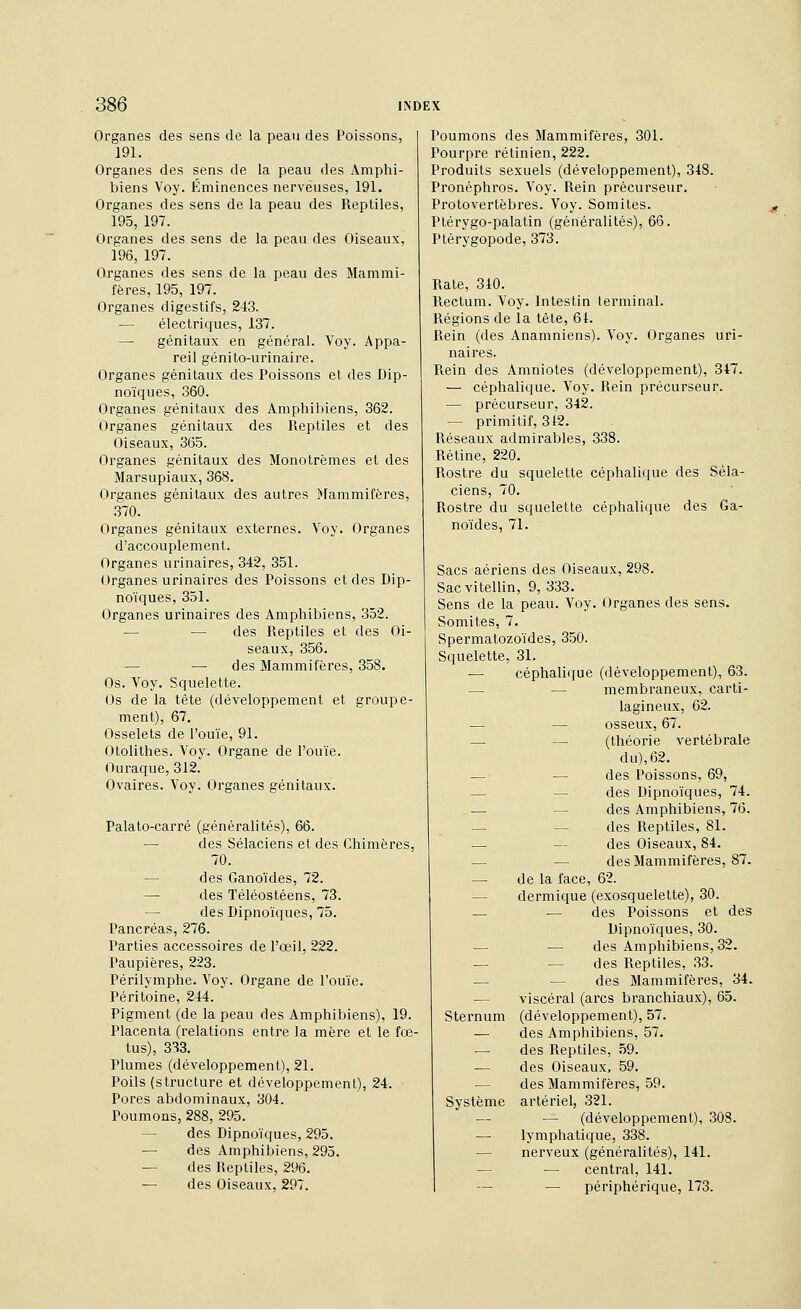 Organes des sens de la peau des Poissons, 191. Organes des sens de la peau des Amphi- biens Voy. Éminences nerveuses, 191. Organes des sens de la peau des Reptiles, 195, 197. Organes des sens de la peau des Oiseaux, 196, 197. Organes des sens de la peau des Mammi- fères, 195, 197. Organes digestifs, 243. — électriques, 137. — génitaux en général. Voy. Appa- reil génito-urinaire. Organes génitaux des Poissons et des Dip- noïques, 360. Organes génitaux des Amphibiens, 362. Organes génitaux des Reptiles et des Oiseaux, 365. Organes génitaux des Monotrèmes et des Marsupiaux, 368. Organes génitaux des autres Mammifères, ■370. Organes génitaux externes. Voy. Organes d'accouplement. Organes urinaires, 342, 351. Organes urinaires des Poissons et des Dip- noïques, 351. Organes urinaires des Amphibiens, 352. — — des Reptiles et des Oi- seaux, 356. — — des Mammifères, 358. Os. Voy. Squelette. Os de la tête (développement et groupe- ment), 67. Osselets de l'ouïe, 91. Otolithes. Voy. Organe de l'ouïe. Ouraque, 312. Ovaires. Voy. Organes génitaux. Palato-carré (généralités), 66. — des Sélaciens et des Chimères, 70. — des Ganoïdes, 72. — des Téléostéens, 73. — des Dipnoïques, 75. Pancréas, 276. Parties accessoires de l'œil, 222. Paupières, 223. Périlymphe. Voy. Organe de l'ouïe. Péritoine, 244. Pigment (de la peau des Amphibiens), 19. Placenta (relations entre la mère et le fœ- tus), 333. Plumes (développement), 21. Poils (structure et développement), 24. Pores abdominaux, 304. Poumons, 288, 295. — des Dipnoïques, 295. — des Amphibiens, 295. — des Reptiles, 296. — des Oiseaux, 297. Poumons des Mammifères, 301. Pourpre rétinien, 222. Produits sexuels (développement), 348. Pronéphros. Voy. Rein précurseur. Protovertèbres. Voy. Somites. Ptérygo-palatin (généralités), 66. Ptérygopode, 373. Rate, 310. Rectum. Voy. Intestin terminal. Régions de la tête, 61. Rein (des Anamniens). Voy. Organes uri- naires. Rein des Amniotes (développement), 347. — céphalique. Voy. Rein précurseur. — précurseur, 342. — primitif, 312. Réseaux admirables, 338. Rétine, 220. Rostre du squelette céphalique des Séla- ciens, 70. Rostre du squelette céphalique des Ga- noïdes, 71. Sacs aériens des Oiseaux, 298. Sacvitellin, 9, 333. Sens de la peau. Voy. Organes des sens. Somites, 7. Spermatozoïdes, 350. Squelette, 31. — céphalique (développement), 63. — — membraneux, carti- lagineux, 62. — — osseux, 67. — — (théorie vertébrale du), 62. — — des Poissons, 69, — — des Dipnoïques, 74. — — des Amphibiens, 76. — — des Reptiles, 81. — — des Oiseaux, 84. — — des Mammifères, 87. — de la face, 62. — dermique (exosquelette), 30. — — des Poissons et des Dipnoïques, 30. — — des Amphibiens, 32. — — des Reptiles, 33. — — des Mammifères, 34. — viscéral (arcs branchiaux), 65. Sternum (développement), 57. — des Amphibiens, 57. — des Reptiles, 59. •— des Oiseaux, 59. — des Mammifères, 59. Système artériel, 321. — — (développement), 308. — lymphatique, 338. — nem^eux (généralités), 141. — — central, 141. — — périphérique, 173.