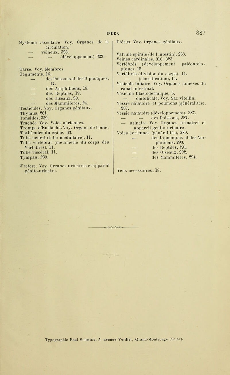 Système vasculaire Voy. Organes de la circulation. — veineux, 323. — — (développement), 323. Tarse. Voy. Membres. Téguments, 16. — des Poissons et des Dipnoïques, 17. — des Amphibiens, 18. — des Reptiles, 19. — des Oiseaux, 20. — des Mammifères, 24. Testicules. Voy. Organes génitaux. Thymus, 261. Tonsilles, 339. Trachée. Voy. Voies aériennes. Trompe d'Eustache. Voy. Organe de l'ouïe. Trabécules du crâne, 63. Tube neural (tube médullaire), 11. Tube vertébral (métamérie du corps des Vertébrés), 11. Tube viscéral, 11. Tympan, 230. Uretère. Voy. Organes urinaires et appareil génito-urinaire. Utérus. Voy. Organes génitaux. Valvule spirale (de l'intestin), 268. Veines cardinales, 310, 323. Vertébrés (développement paléontolo- gique), 15. Vertébrés (division du corps), 11. — (classification), 14. Vésicule biliaire. Voy. Organes annexes du canal intestinal. Vésicule blastodermique, 5. — ombilicale. Voy. Sac vitellin. Vessie natatoire et poumons (généralités), 287. Vessie natatoire (développement), 287. — — des Poissons, 287. — urinaire. Voy. Organes urinaires et appareil génito-urinaire. Voies aériennes (généralités), 289. — des Dipnoïques et des Am- phibiens, 290. des Reptiles, 291. — des Oiseaux, 292. — des Mammifères, 294. Yeux accessoires, 18. Typographie Paul Schmidt, 5, avenue Verdier, Grand-Montrouge (Seine).