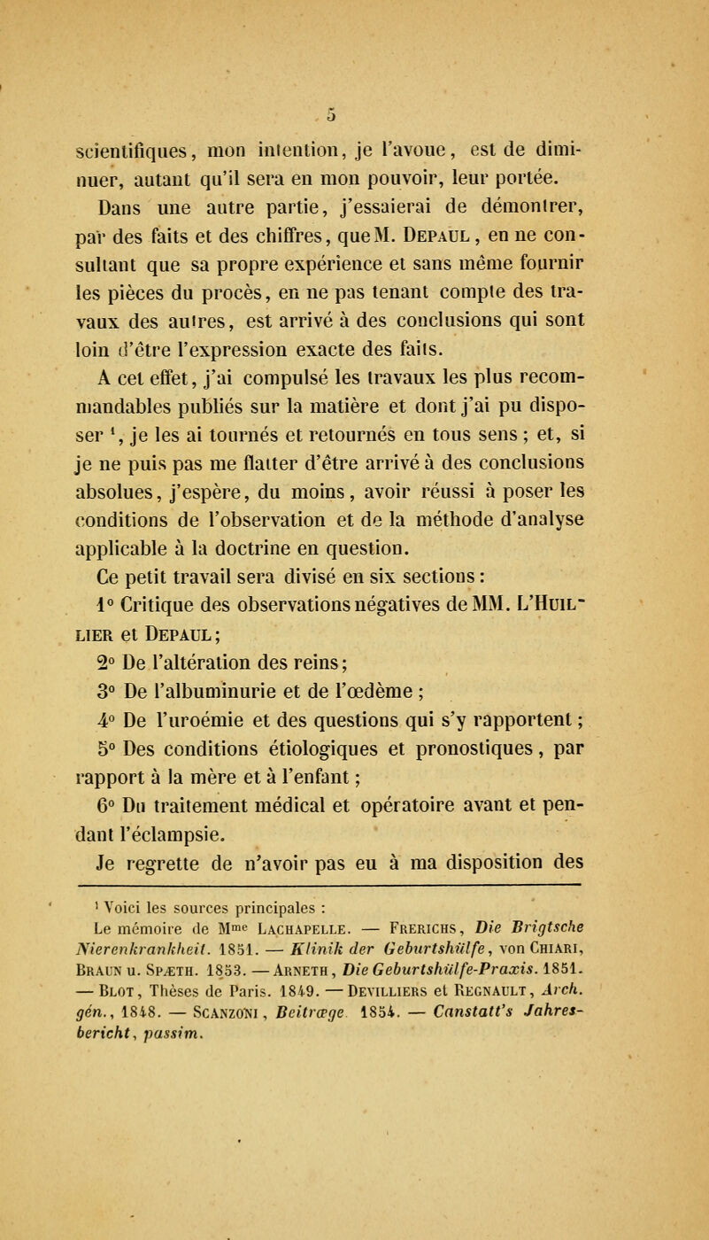scientifiques, mon iiiientioii, je l'avoue, est de dimi- nuer, autant qu'il sera en mon pouvoir, leur portée. Dans une autre partie, j'essaierai de démontrer, par des faits et des chiffres, que M. Depaul , en ne con- sultant que sa propre expérience et sans même fournir les pièces du procès, en ne pas tenant compte des tra- vaux des autres, est arrivé à des conclusions qui sont loin d'être l'expression exacte des faits. A cet effet, j'ai compulsé les travaux les plus recom- mandables publiés sur la matière et dont j'ai pu dispo- ser ', je les ai tournés et retournés en tous sens ; et, si je ne puis pas me flatter d'être arrivé à des conclusions absolues, j'espère, du moins, avoir réussi à poser les conditions de l'observation et de la méthode d'analyse applicable à la doctrine en question. Ce petit travail sera divisé en six sections : 1« Critique des observations négatives de MM. L'Huil LIER et Depaul ; 2° De l'altération des reins ; 3° De l'albuminurie et de l'œdème ; 4° De l'uroémie et des questions qui s'y rapportent ; 5° Des conditions étiologiques et pronostiques, par rapport à la mère et à l'enfant ; 6° Du traitement médical et opératoire avant et pen- dant l'éclampsie. Je regrette de n'avoir pas eu à ma disposition des ' Voici les sources principales : Le mémoire de M^e Lachapelle. — Frerichs, Die Brigtsche Nierenkrankheit. 1851. — Klinik der Gebiirtshulfe, von Chiari, Braun u. SPiCTH. 1853. —Arneth, Die Geburtshulfe-Praxis. 1851. — Blot, Thèses de Paris. 1849. —Devilliers et Regnault, Avch. gén., 1848. — ScANZO'Ni, Beitrœge 1854. — Canstatt's Jahres- bericht, passim.