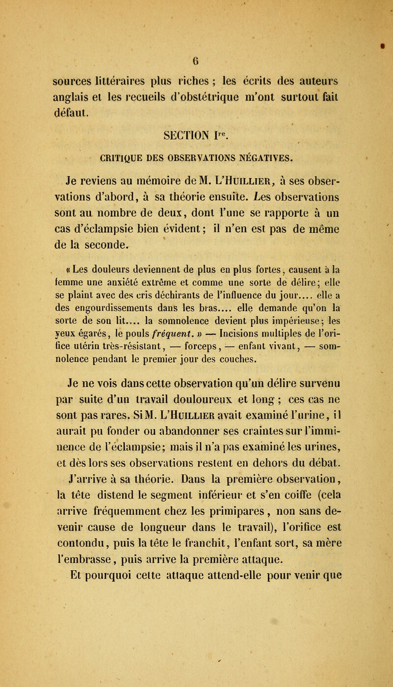 sources littéraires plus riches ; les écrits des auteurs anglais et les recueils d'obstétrique m'ont surtout fait défaut. SECTION I'^ CRITIQUE DES OBSERVATIONS NÉGATIVES. Je reviens au mémoire de M. L'Huillier, à ses obser- vations d'abord, à sa théorie ensuite. Les observations sont au nombre de deux, dont l'une se rapporte à un cas d'éclampsie bien évident ; il n'en est pas de même de la seconde. « Les douleurs deviennent de plus en plus fortes, causent a la femme une anxiété extrême et comme une sorte de délire; elle se plaint avec des cris déchirants de l'influence du jour.... elle a des engourdissements dans les bras elle demande qu'on la sorte de son lit.... la somnolence devient plus impérieuse-, les yeux égarés, le pouls fréquent. » — Incisions multiples de Tori- ûce utérin très-résistant, — forceps, ^— enfant vivant, — som- nolence pendant le premier jour des couches. Je ne vois dans cette observation qu'un délire survenu par suite d'un travail douloureux et long ; ces cas ne sont pas rares. Si M. L'Huillier avait examiné l'urine, il aurait pu fonder ou abandonner ses craintes sur l'immi- nence de l'éclampsie; mais il n'a pas examiné les urines, et dès lors ses observations restent en dehors du débat. J'arrive à sa théorie. Dans la première observation, la tête distend le segment inférieur et s'en coiffe (cela arrive fréquemment chez les primipares, non sans de- venir cause de longueur dans le travail), l'orifice est contondu, puis la tête le franchit, l'enfant sort, sa mère l'embrasse, puis arrive la première attaque. Et pourquoi celte attaque attend-elle pour venir que