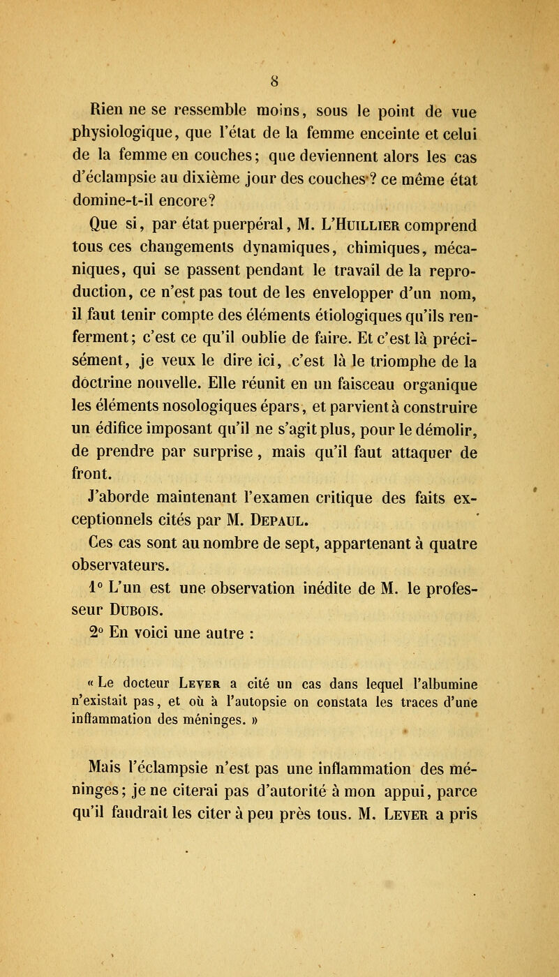 Rien ne se ressemble moins, sous le point de vue physiologique, que l'état de la femme enceinte et celui de la femme en couches ; que deviennent alors les cas d'éclampsie au dixième jour des couches-? ce même état domine-t-il encore? Que si, par état puerpéral, M. L'Huillier comprend tous ces changements dynamiques, chimiques, méca- niques, qui se passent pendant le travail de la repro- duction, ce n'est pas tout de les envelopper d'un nom, il faut tenir compte des éléments étiologiques qu'ils ren- ferment; c'est ce qu'il oubhe de faire. Et c'est là préci- sément, je veux le dire ici, c'est là le triomphe de la doctrine nouvelle. Elle réunit en un faisceau organique les éléments nosologiques épars, et parvient à construire un édifice imposant qu'il ne s'agit plus, pour le démolir, de prendre par surprise, mais qu'il faut attaquer de front. J'aborde maintenant l'examen critique des faits ex- ceptionnels cités par M. Depaul. Ces cas sont au nombre de sept, appartenant à quatre observateurs. 1« L'un est une observation inédite de M. le profes- seur Dubois. 2° En voici une autre : « Le docteur Lever a cité un cas dans lequel l'albumine n'existait pas, et où à l'autopsie on constata les traces d'une inflammation des méninges. » Mais l'éclampsie n'est pas une inflammation des mé- ninges; je ne citerai pas d'autorité à mon appui, parce qu'il faudrait les citer à peu près tous. M. Lever a pris