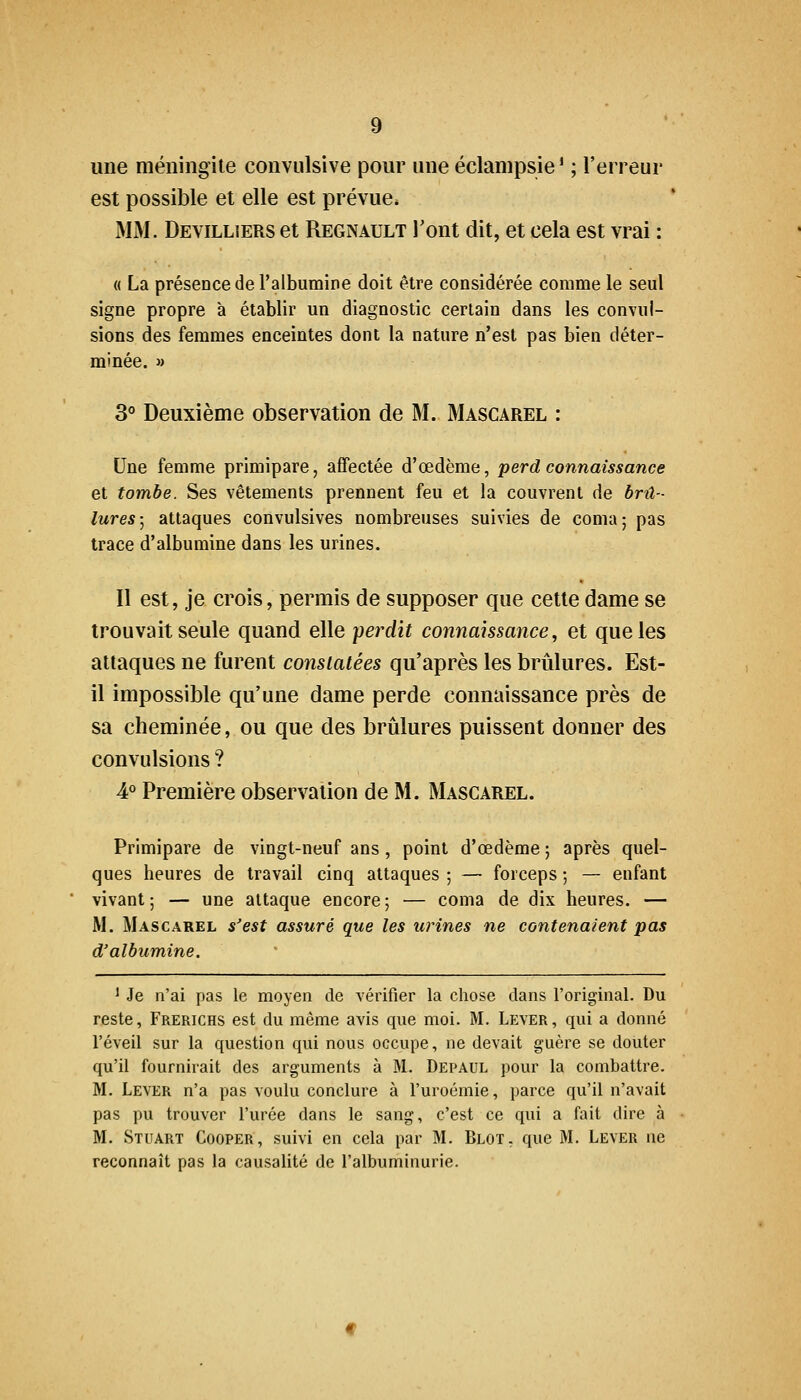 une méningite convulsive pour une éclampsie * ; l'erreur est possible et elle est prévue* MM. Devillîers et Regnault l'ont dit, et cela est vrai : « La présence de Talbumine doit être considérée comme le seul signe propre à établir un diagnostic certain dans les convul- sions des femmes enceintes dont la nature n'est pas bien déter- minée. » 3° Deuxième observation de M. Mascarel : Une femme primipare, affectée d'œdème, perd connaissance et tombe. Ses vêtements prennent feu et la couvrent de brû- lures; attaques convulsives nombreuses suivies de coma; pas trace d'albumine dans les urines. Il est, je crois, permis de supposer que cette dame se trouvait seule quand elle perdit connaissance, et que les attaques ne furent constatées qu'après les brûlures. Est- il impossible qu'une dame perde connaissance près de sa cheminée, ou que des brûlures puissent donner des convulsions ? 4° Première observation de M. Mascarel. Primipare de vingt-neuf ans, point d'œdème ; après quel- ques heures de travail cinq attaques ; — forceps ; — enfant vivant ; — une attaque encore ; — coma de dix heures. — M. Mascarel s'est assuré que les urines ne contenaient pas d'albumine. 1 Je n'ai pas le moyen de vérifier la chose dans l'original. Du reste, Frerichs est du même avis que moi. M. Lever, qui a donné l'éveil sur la question qui nous occupe, ne devait guère se douter qu'il fournirait des arguments à M. Depaul pour la combattre. M. Lever n'a pas voulu conclure à l'uroémie, parce qu'il n'avait pas pu trouver l'urée dans le sang, c'est ce qui a fait dire à M. Stuart Cooper, suivi en cela par M. Blot, que M. Lever ne reconnaît pas la causalité de l'albuminurie.