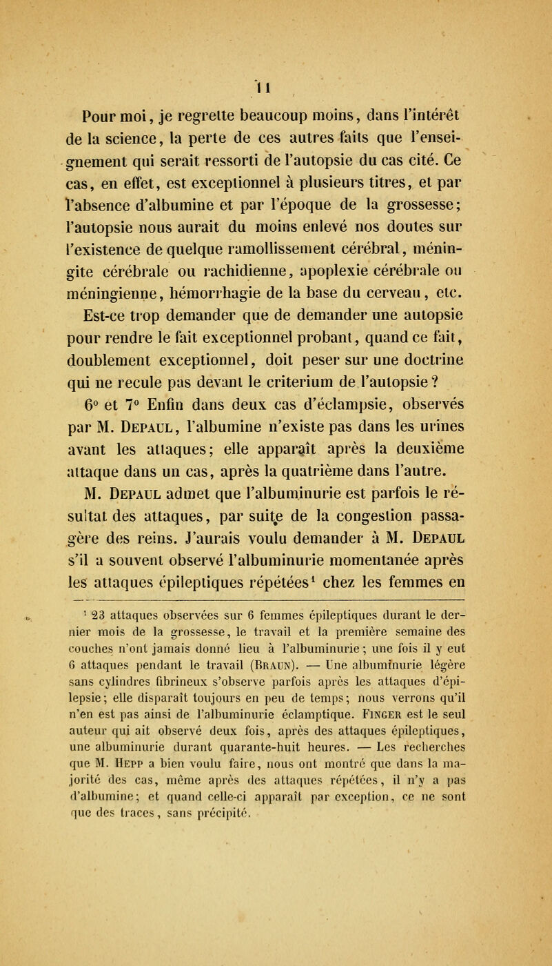 Pour moi, je regrette beaucoup moins, dans l'intérêt de la science, la perte de ces autres faits que l'ensei- gnement qui serait ressorti de l'autopsie du cas cité. Ce cas, en effet, est exceptionnel à plusieurs titres, et par ï'absence d'albumine et par l'époque de la grossesse ; l'autopsie nous aurait du moins enlevé nos doutes sur l'existence de quelque ramollissement cérébral, ménin- gite cérébrale ou rachidienne, apoplexie cérébrale ou méningienne, hémorrhagie de la base du cerveau, etc. Est-ce trop demander que de demander une autopsie pour rendre le fait exceptionnel probant, quand ce fait, doublement exceptionnel, doit peser sur une doctrine qui ne recule pas devant le critérium de l'autopsie? 6° et 7<* Enfin dans deux cas d'éclampsie, observés par M. Depaul, l'albumine n'existe pas dans les urines avant les attaques; elle apparaît après la deuxième attaque dans un cas, après la quatrième dans l'autre. M. Depaul admet que l'albuminurie est parfois le ré- sultat des attaques, par suit^e de la congestion passa- gère des reins. J'aurais voulu demander à M. Depaul s'il a souvent observé l'albuminurie momentanée après les attaques épileptiques répétées^ chez les femmes en ' 23 attaques observées sur 6 femmes épileptiques durant le der- nier mois de la grossesse, le travail et la première semaine des couches n'ont jamais donné lieu à l'albuminurie ; une fois il y eut 6 attaques pendant le travail (Braun). — Une albuminurie légère sans cylindres fibrineux s'observe parfois après les attaques d'épi- lepsie; elle disparaît toujours en peu de temps; nous verrons qu'il n'en est pas ainsi de l'albuminurie éclamptique. Finger est le seul auteur qui ait observé deux fois, après des attaques épileptiques, une albuminurie durant quarante-huit heures. — Les recherches que M. Hepp a bien voulu faire, nous ont montré que dans la ma- jorité des cas, môme après des attaques répétées, il n'y a pas d'albumine; et quand celle-ci apparaît par exception, ce ne sont que des traces, sans précipité.