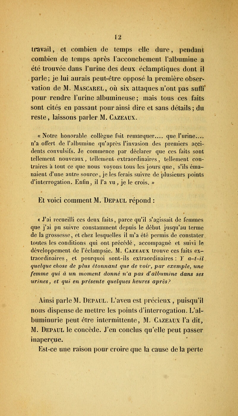 travail, et combien de temps elle dure, pendant combien de temps après l'accouchement l'albumine a été trouvée dans l'urine des deux éclamptiques dont il parle; je lui aurais peut-être opposé la première obser- vation de M. Mascarel, où six attaques n'ont pas suffi* pour rendre l'urine albumineuse; mais tous ces faits sont cités en passant pour ainsi dire et sans détails; du reste, laissons parler M. Cazeaux. «Notre honorable collègue ftit remarquer.... que l'urine.... n'a offert de l'albumine qu'après l'invasion des premiers acci- dents convulsifs. Je commence par déclarer que ces faits sont tellement nouveaux, tellement extraordinaires, tellement con- traires à tout ce que nous voyons tous les jours que, s'ils éma- naient d'une autre source, je les ferais suivre de plusieurs points d'interrogation. Enfin, il l'a vu, je le crois. » Et voici comment M. Depaul répond : <t J'ai recueilli ces deux faits, parce qu'il s'agissait de femmes que j'ai pu suivre constamment depuis le début jusqu'au terme de la grossesse, et chez lesquelles il m'a été permis de constater toutes les conditions qui ont précédé, accompagné et suivi le développement de l'éclampsie. M. Cazeaux trouve ces faits ex- traordinaires , et pourquoi sont-ils extraordinaires : Y a-t-il quelque chose de plus étonnant que de voir, par exemple, une femme qui à un moment donné n'a pas d^albumine dans ses urines, et qui en présente quelques heures après? Ainsi parle M. Depaul. I/aveu est précieux, puisqu'il nous dispense de mettre les points d'interrogation. L'al- buminurie peut être intermittente, M. Cazeaex l'a dit, M. Depaul le concède. J'en conclus qu'elle peut passer inaperçue. Est-ce une raison pour croire que la cause de la perte