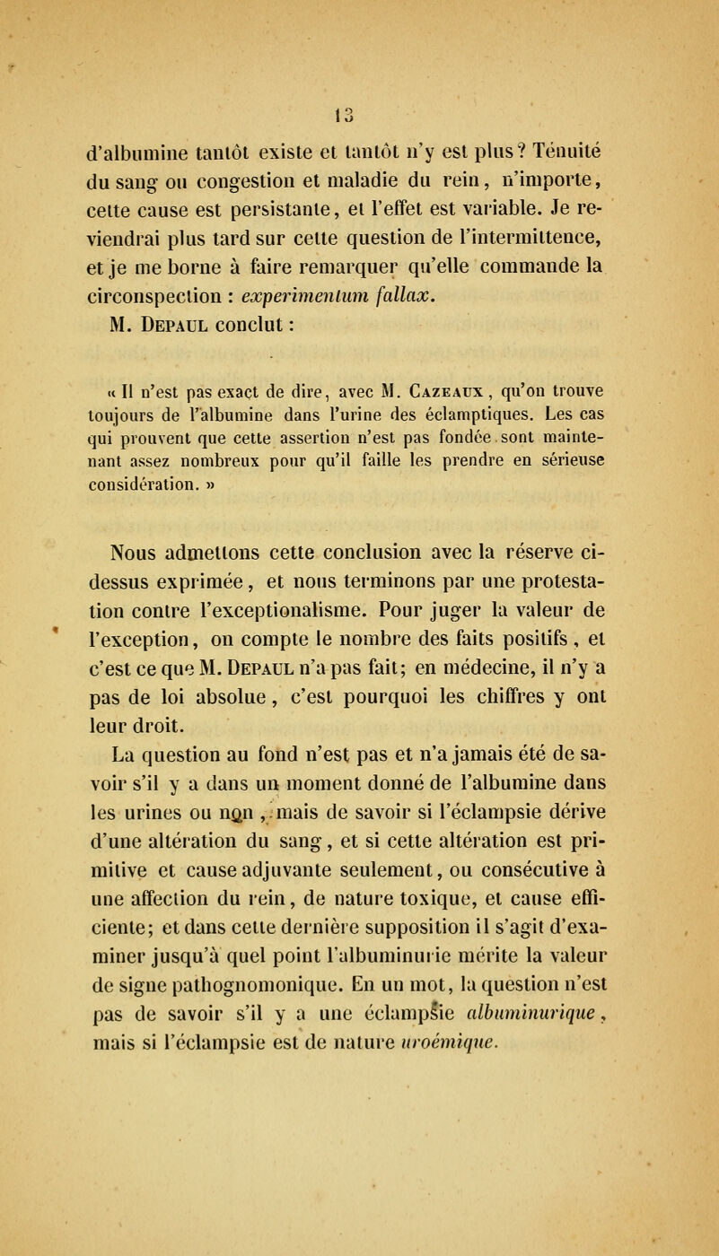 d'albumine tanlôt existe et tantôt n'y est plus? Ténuité du sang ou congestion et maladie du rein, n'importe, cette cause est persistante, et l'effet est variable. Je re- viendrai plus lard sur cette question de l'intermittence, et je me borne à faire remarquer qu'elle commande la circonspection : experimenium fallax. M. Depaul conclut : « Il n'est pas exact de dire, avec M. Cazeaux , qu'on trouve toujours de l'albumine dans l'urine des éclamptiques. Les cas qui prouvent que cette assertion n'est pas fondée sont mainte- nant assez nombreux pour qu'il faille les prendre en sérieuse considération. » Nous admettons cette conclusion avec la réserve ci- dessus exprimée, et nous terminons par une protesta- tion contre l'exceptionalisme. Pour juger la valeur de l'exception, on compte le nombre des faits positifs , et c'est ce que M. Depaul n'a pas fait; en médecine, il n'y a pas de loi absolue, c'est pourquoi les chiffres y ont leur droit. La question au fond n'est pas et n'a jamais été de sa- voir s'il y a dans un moment donné de l'albumine dans les urines ou n^n , mais de savoir si l'éclampsie dérive d'une altération du sang, et si cette altération est pri- mitive et cause adjuvante seulement, ou consécutive à une affection du rein, de nature toxique, et cause effi- ciente; et dans cette dernière supposition il s'agit d'exa- miner jusqu'à quel point l'albuminurie mérite la valeur de signe patliognomonique. En un mot, la question n'est pas de savoir s'il y a une éclampSie albuminurique, mais si l'éclampsie est de nature nroémïqxie.
