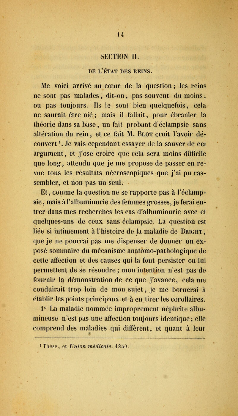 SECTION H. DE L'ÉTAT DES REINS. Me voici arrivé au cœur de la question ; les reins ne sont pas malades, dit-on, pas souvent du moins, ou pas toujours. Ils le sont bien quelquefois, cela ne saurait être nié ; mais il fallait, pour ébranler la théorie dans sa base, un fait probant d'éclampsie sans altération du rein, et ce fait M. Blot croit l'avoir dé- couvert '. Je vais cependant essayer de la sauver de cet argument, et j'ose croire que cela sera moins difficile que long, attendu que je me propose de passer en re- vue tous les résultats nécroscopiques que j'ai pu ras- sembler, et non pas un seul. Et, comme la question ne se rapporte pas à l'éclamp- sie, mais à l'albuminurie des femmes grosses, je ferai en- trer dans mes recherches les cas d'albuminurie avec et quelques-uns de ceux sans éclampsie. La question est liée si intimement à l'histoire de la maladie de Bright , que je ne pourrai pas me dispenser de donner un ex- posé sommaire du mécanisme anatomo-pathologique de cette affection et des causes qui la font persister ou lui permettent de se résoudre ; mon intention n'est pas de fournir la démonstration de ce que j'avance, cela me conduirait trop loin de mon sujet, je me bornerai à établir les points principaux et à en tirer les corollaires. l** La maladie nommée improprement néphrite albu- mineuse n'est pas une affection toujours identique; elle comprend des maladies qui diffèrent, et quant à leur 1 Thèse, et Union médicale. 1830.
