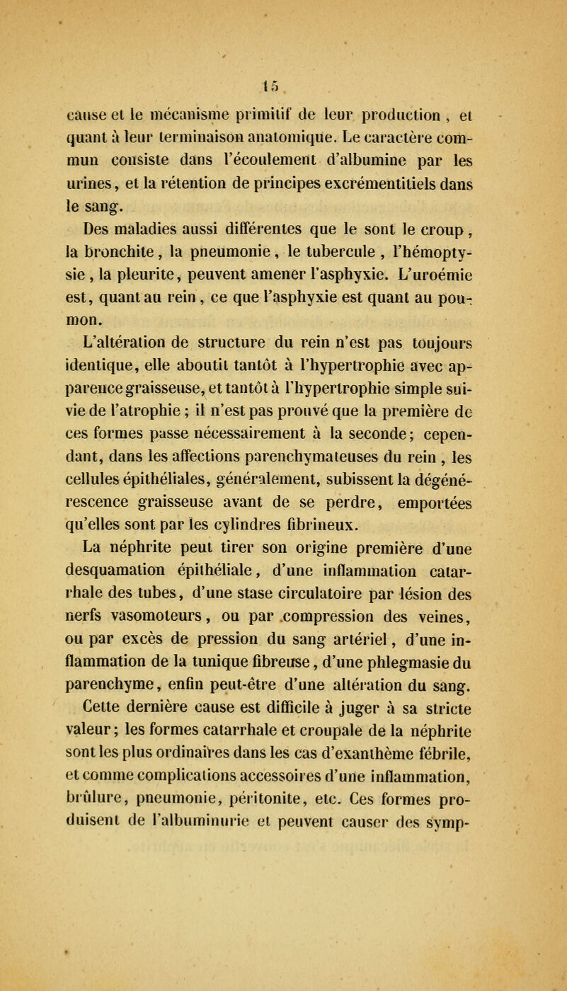 cause et le mécanisme primitif de leur production , et quant à leur terminaison anatomique. Le caractère com- mun consiste dans l'écoulement d'albumine par les urines, et la rétention de principes excrémentitiels dans le sang. Des maladies aussi différentes que le sont le croup, la bronchite, la pneumonie, le tubercule , l'hémopty- sie , la pleurite, peuvent amener l'asphyxie. L'uroémie est, quant au rein, ce que l'asphyxie est quant au pou-t mon. L'altération de structure du rein n'est pas toujours identique, elle aboutit tantôt à l'hypertrophie avec ap- parence graisseuse, et tantôt à l'hypertrophie simple sui- vie de l'atrophie ; il n'est pas prouvé que la première de ces formes passe nécessairement à la seconde ; cepen- dant, dans les affections parenchymateuses du rein , les cellules épithéliales, généralement, subissent la dégéné- rescence graisseuse avant de se perdre, emportées qu'elles sont par les cylindres fibrineux. La néphrite peut tirer son origine première d'une desquamation épithéliale, d'une inflammation catar- rhale des tubes, d'une stase circulatoire par lésion des nerfs vasomoteurs, ou par compression des veines, ou par excès de pression du sang artériel, d'une in- flammation de la tunique fibreuse, d'une phlegmasie du parenchyme, enfin peut-être d'une altération du sang. Cette dernière cause est difficile à juger à sa stricte valeur ; les formes catarrhale et croupale de la néphrite sont les plus ordinait'es dans les cas d'exanthème fébrile, et comme complications accessoires d'une inflammation, brûlure, pneumonie, péritonite, etc. Ces formes pro- duisent de l'albuminurie et peuvent causer des symp-