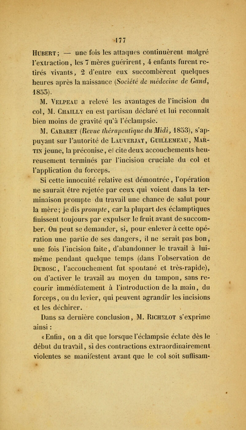 Hubert; — une fois les attaques conlinuèrent malgré rextraction, les 7 mères guérirent, 4 enfants furent re- tirés vivants, 2 d'entre eux succombèrent quelques heures après la naissance {Société de médecine de Gand, 1855). M. Yelpeau a relevé les avantages de l'incision du col, M. Chailly en est partisan déclaré et lui reconnaît bien moins de gravité qu'à l'éclampsie. M. Cabaret {Revue ihérapeiUiqueduMidi, 1833), s'ap- puyant sur l'autorité de Lauverjat, Guillemeau, Mar- tin jeune, la préconise, eî cite deux accouchements heu- reusement terminés par l'incision cruciale du col et l'application du forceps. Si cette innocuité relative est démontrée, l'opération ne saurait être rejetée par ceux qui voient dans la ter- minaison prompte du travail une chance de salut pour la mère; je dis prompte, car la plupart des éclamptiques finissent toujours par expulser le fruit avant de succom- ber. On peut se demander, si, pour enlever à cette opé- ration une partie de ses dangers, il ne serait pas bon, une fois l'incision faite, d'abandonner le travail à lui- même pendant quelque temps (dans l'observation de DuBOSC, l'accouchement fut spontané et très-rapide), ou d'activer le travail au moyen du tampon, sans re- courir immédiatement à l'introduction de la main, du forceps, ou du levier, qui peuvent agrandir les incisions et les déchirer. Dans sa dernière conclusion, M. Richslot s'exprime ainsi : « Enfin, on a dit que lorsque l'éclampsie éclate dès le début du travail, si des contractions extraordinairement violentes se manifestent avant que le col soit suffîsam-
