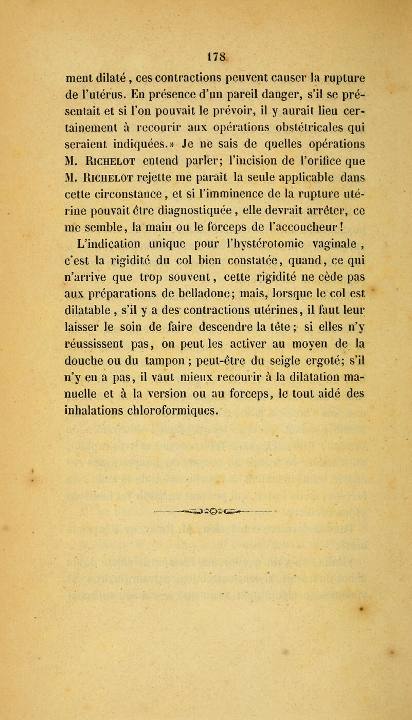 ment dilaté, ces contractions peuvent causer la rupture de l'utérus. En présence d'un pareil danger, s'il se pré- sentait et si l'on pouvait le prévoir, il y aurait lieu cer- tainement à recourir aux opérations obstétricales qui seraient indiquées.» Je ne sais de quelles opérations M. RiCHELOT entend parler; l'incision de l'orifice que M. RiCHELOT rejette me paraît la seule applicable dans cette circonstance, et si l'imminence de la rupture uté- rine pouvait être diagnostiquée, elle devrait arrêter, ce me semble, la main ou le forceps de l'accoucheur! L'indication unique pour l'hystérotomie vaginale , c'est la rigidité du col bien constatée, quand, ce qui n'arrive que trop souvent, cette rigidité ne cède pas aux préparations de belladone; mais, lorsque le col est dilatable , s'il y a des contractions utérines, il faut leur laisser le soin de faire descendre la tête ; si elles n'y réussissent pas, on peut les activer au moyen de la douche ou du tampon ; peut-être du seigle ergoté; s'il n'y en a pas, il vaut mieux recourir à la dilatation ma- nuelle et à la version ou au forceps, le tout aidé des inhalations chloroformiques. ii>©^>css*—•