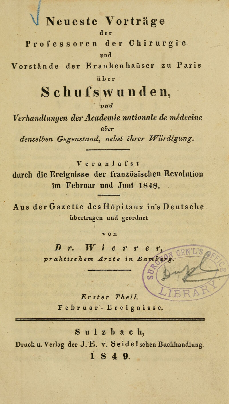 M Neueste Vorträ age der Professoren der Chirurgie und Vorstände der Krankenhäuser zu Paris über S cliiifswiinden, und Verhandlungen derAcademie nationale de medecine über denselben Gegenstand^ nebst ihrer Würdigung^ Veranlafst durch die Ereignisse der französischen Revolution im Februar und Juni 1848. Aus derGazette desHöpitaux in'sDeutsche übertragen und geordnet B r, W i e r r e r, ..--jr^^^T^'^: praktischem Arzte in Bamherg. Erster Theil. ^^lBB.h^ Februar- Ereignisse. Sulzbach, Druck u. Verlag der J. E. v. S e i d e 1 sehen Buchhandlung. 18 4 9.