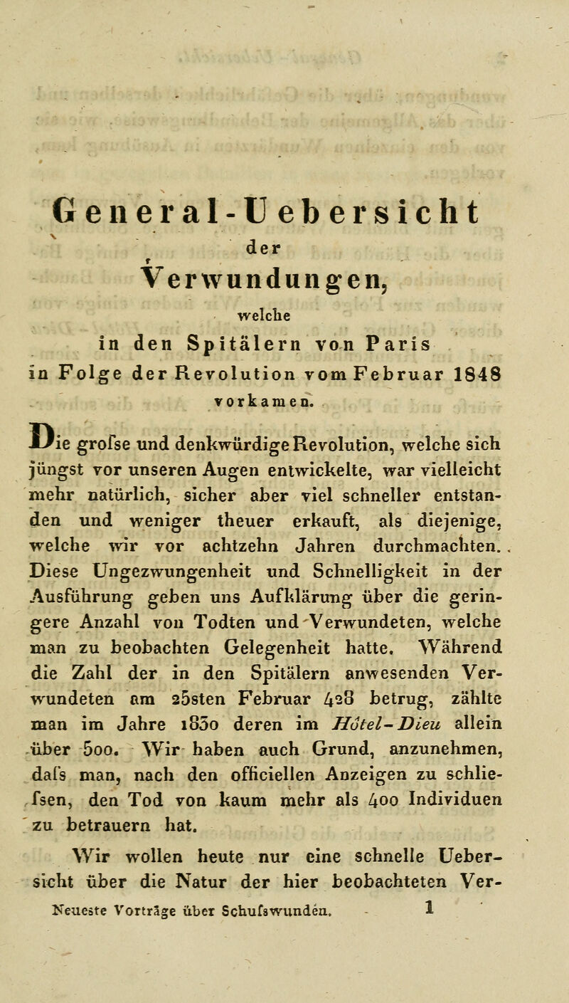 General-Üebersicht der f Verwundungen, ■welclie in den Spitälern von Paris in Folge der Revolution vomFebruar 1848 vorkamen. JLlie grofse und denkwürdige Revolution, welclie sich jüngst vor unseren Augen entwickelte, war vielleicht mehr natürlich, sicher aber viel schneller entstan- den und weniger theuer erkauft, als diejenige, welche ^vir vor achtzehn Jahren durchmachten. Diese Ungezwungenheit und Schnelligkeit in der Ausführung gehen uns Aufklärung über die gerin- gere Anzahl von Todten und Verwundeten, welche man zu beobachten Gelegenheit hatte. Während die Zahl der in den Spitälern anwesenden Ver- wundeten am 25sten Februar 4^8 betrug, zählte man im Jahre i85o deren im Hotel-Dleu allein über 5oo. Wir haben auch Grund, anzunehmen, dafs man, nach den officiellen Anzeigen zu schlie- fsen, den Tod von kaum mehr als 4oo Individuen zu betrauern hat. Wir wollen heute nur eine schnelle üeber- sicht über die Natur der hier beobachteten Ver-