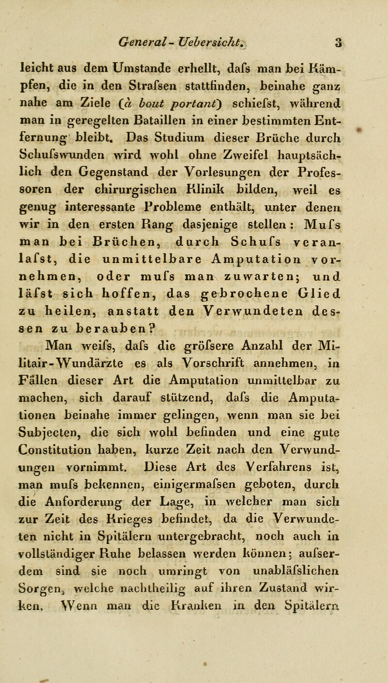 leicht aus dem Umstände erhellt, dafs man bei Käm- pfen, die in den Strafsen stattfinden, beinahe ganz nahe am Ziele {a hout portanf) schiefst, während man in geregelten Bataillen in einer bestimmten Ent- fernung bleibt. Das Studium dieser Brüche durch Schufsvrunden wird wohl ohne Zweifel hauptsäch- lich den Gegenstand der Vorlesungen der Profes- soren der chirurgischen Klinik bilden, weil es genug interessante Probleme enthält, unter denen wir in den ersten Rang dasjenige stellen: Mufs man bei Brüchen, durch Schufs veran- lafst, die unmittelbare Amputation vor- nehmen, oder mufs man zuwarten; und läfst sich hoffen, das gebrochene Glied zu heilen, anstatt den Verwundeten des- sen zu berauben? Man weifs, dafs die gröfsere Anzahl der Mi- litair-Wundärzte es als Vorschrift annehmen, in Fällen dieser Art die Amputation unmittelbar zu machen, sich darauf stützend, dafs die Amputa- tionen beinahe immer gelingen, wenn man sie bei Subjecten, die sich wohl befinden und eine gute Constitution haben, kurze Zeit nach den Verwund- ungen vornimmt. Diese Art des Verfahrens ist, man mufs bekennen, einigermafsen geboten, durch die Anforderung der Lage, in welcher man sich zur Zeit des Krieges befindet, da die Verwunde- ten nicht in Spitälern untergebracht, noch auch in vollständiger Ruhe belassen werden können: aufser- dem sind sie noch umringt von unabläfslichen SorgeUj welche nachtheilig auf ihren Zustand wir- ken. Wenn man die Kranken in den Spitälern