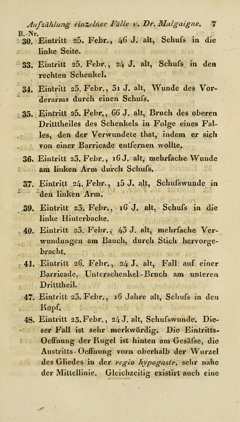 B.-Nr. r 30. Eintritt 25* Febr., 46 J. alt, Schufs in die linke Seite. -33. Eintritt 25. Febr., 24 J. alt, Schufs in den rechten Schenkel. 34. Eintritt 25. Febr., 3i J. alt, Wunde des Vor- derarms durch einen Schufs* ■ 35. Eintritt 25. Febr., 66 J. alt, Bruch des oberen Dritttheiles des Schenkels in Folge eines Fal- les, den der Verwundete that, indem er sich Yon einer Barricade entfernen wollte, 36. Eintritt 23. Febr., i6J. alt, mehrfache Wunde : - am linken Arm durch Schufs. 37. Eintritt 24. Febr., i5 J* alt, Schufswunde in den linken Arm. 39* Eintritt 25. Febr., i6 J. alt, Schufs in die linke Hinterbacke. , 40. Eintritt 20. Febr., 43 J. alt, mehrfache Ver- wundungen am Bauch, durch Stich hervorge- bracht. : 41* Eintritt 26. Febr., 24 J. alt, Fall auf einer Barricade, Unterschenkel-Bruch am unteren Dritttheil. ,47. Eintritt 25, Febr., 16 Jahre alt, Schufs in den L. Kopf; 48. Eintritt 23. Febr., 24 J. alt, Schufswunde. Die- ser Fall ist sehr merkwürdig. Die Eintritts- Oefifhung der Kugel ist hinten am Gesäfse, die Austritts-Oeffnung vorn oberhalb der Wurzel jdes Gliedes in der regio hypogustr, sehr nahe der Mittellinie. Gleichzeitig existirt auch eine