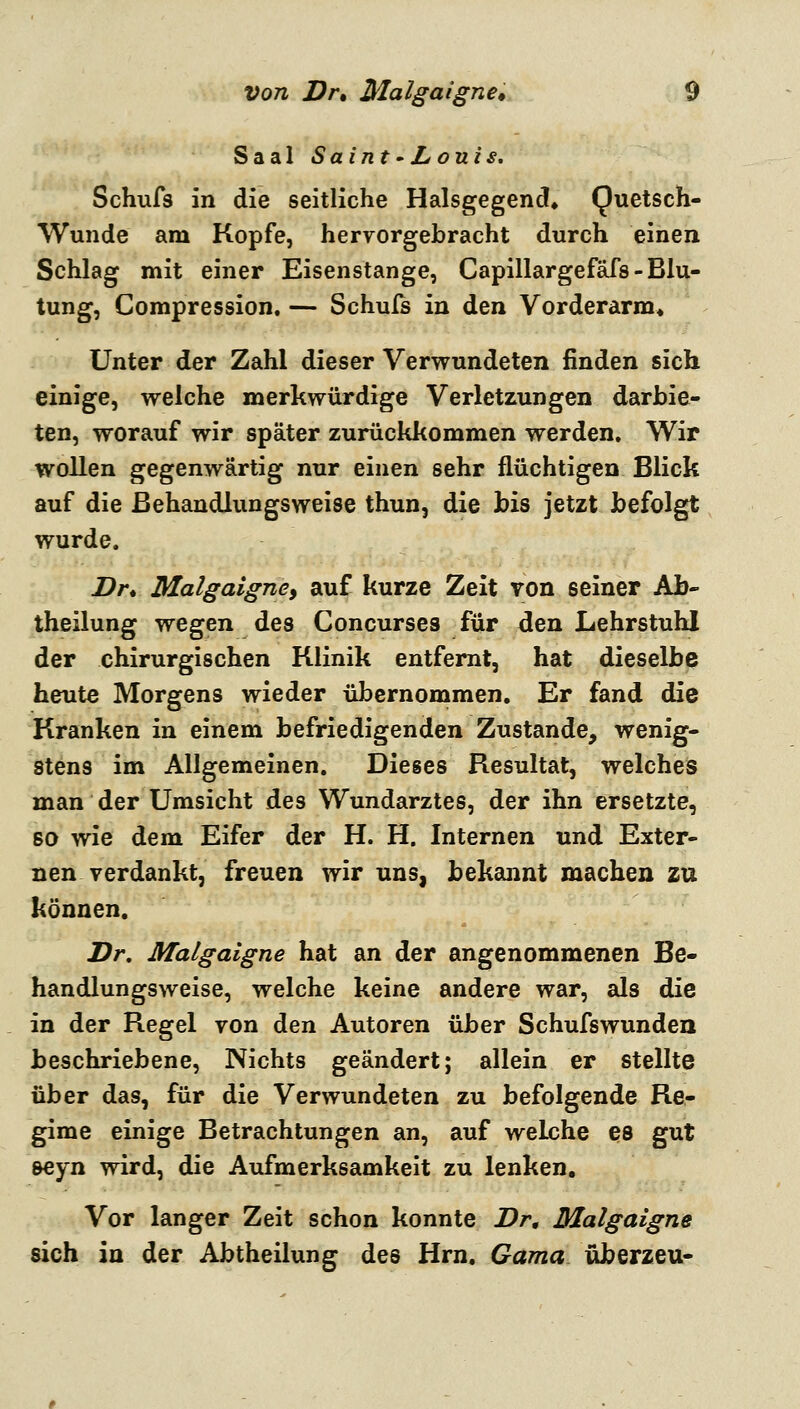 Saal Saint'Louis, Schufs in die seitliche Halsgegend, Quetsch- wunde am Kopfe, hervorgebracht durch einen Schlag mit einer Eisenstange, Capillargefäfs-Blu- tung, Compression. — Schuls in den Vorderarm* Unter der Zahl dieser Verwundeten finden sich einige, welche merkwürdige Verletzungen darbie- ten, worauf wir später zurückkommen werden» Wir wollen gegenwärtig nur einen sehr flüchtigen Blick auf die ßehandlungsweise thun, die bis jetzt befolgt wurde. Dr* Malgaigney auf kurze Zeit von seiner Ab- theilung wegen des Concurses für den Lehrstuhl der chirurgischen Klinik entfernt, hat dieselbe heute Morgens wieder übernommen. Er fand die Kranken in einem befriedigenden Zustande, wenig- stens im Allgemeinen. Dieses Resultat, weicheis man der Umsicht des Wundarztes, der ihn ersetzte, 60 wie dem Eifer der H. H. Internen und Exter- nen verdankt, freuen wir uns, bekannt machen zu können. Dr, Malgaigne hat an der angenommenen Be- hau dlungs weise, welche keine andere war, als die in der Regel von den Autoren über Schufswunden beschriebene. Nichts geändert; allein er stellte über das, für die Verwundeten zu befolgende Re- gime einige Betrachtungen an, auf welche es gut seyn wird, die Aufmerksamkeit zu lenken. Vor langer Zeit schon konnte i?r, Malgaigne sich in der Abtheilung des Hrn. Gama überzeu-