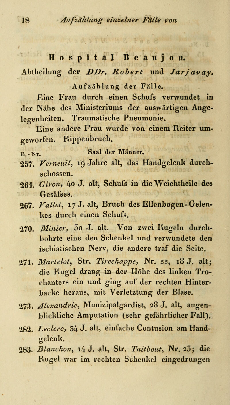 Hospital Beaujon. Abtheilung der DDr. Robert und Jarjavay^ Aufzählung der Fälle« Eine Frau durch einen Schufs verwundet in der Nähe des Ministeriums der auswärtigen Ange- legenheiten. Traumatische Pneumonie, Eine andere Frau wurde von einem Reiter um- geworfen. Rippenbruch, ß . ;ffy^ Saal der Männer, 257. VerneuUj 19 Jahre alt, das Handgelenk durch- schossen. 264. Giron, 4o J. alt, Schufs in die Weichtheile des Gesäfses. 267. Vallet^ 17 J. alt, Bruch des Ellenbogen-Gelen- kes durch einen Schufs. 270. Minler, 3o J. alt. Von zwei Kugeln durch- bohrte eine den Schenkel und verwundete den ischiatlschen INerv, die andere traf die Seite. 271. Marteloty Str. Tlrechappe, Nr. 22, 18 J. alt; die Kugel drang in der Höhe des linken Tro- chanters ein und ging auf der rechten Hinter- backe heraus, mit Verletztung der Blase. 273. Alexandrle^ Munizipalgardist, 28 J. alt, augen- blickliche Amputation (sehr gefährlicher Fall). 282. Ledere, 34 J. alt, einfache Contusion am Hand- gelenk. 283. Blanchony i4 J. alt, Str. Taithout^ Nr. 25; die Kugel war im rechten Schenkel eingedrungen