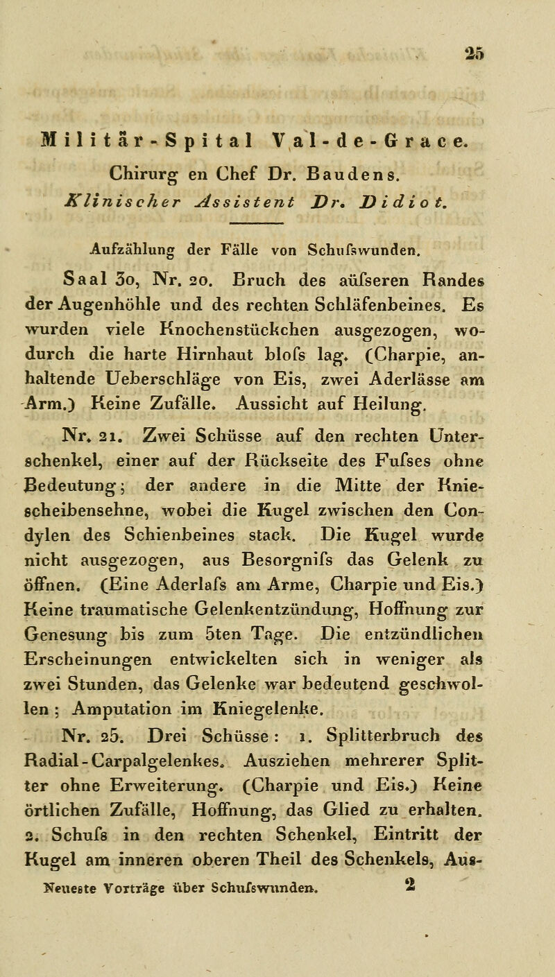 Militär-Spital Val-de-Grace. Chirurg en Chef Dr. Baudens. Klinischer Assistent Dr, D i dio t. Aufzählung der Fälle von Schufswunden. Saal 3o, Nr. 20. Bruch des aüfseren Randes der Augenhöhle und des rechten Schläfenbeines. Es wurden viele Knochenstückchen ausgezogen, wo-^ durch die harte Hirnhaut blofs lag* (Charpie, an- haltende Ueberschläge von Eis, zwei Aderlässe am Arm.) Keine Zufälle. Aussicht auf Heilung. Nr» 21. Zwei Schüsse auf den rechten Unter- schenkel, einer auf der Rückseite des Fufses ohne Bedeutung; der andere in die Mitte der Knie- scheibensehne, wobei die Kugel zwischen den Con~ dylen des Schienbeines Stack. Die Kugel wurde nicht ausgezogen, aus Besorgnifs das Gelenk zu öffnen. (Eine Aderlafs am Arme, Charpie und Eis.) Keine traumatische Gelenkentzündung, Hoffnung zur Genesung bis zum 5ten Tage. Die entzündlichen Erscheinungen entwickelten sich in weniger als zwei Stunden, das Gelenke war bedeutend geschwol- len ; Amputation im Kniegelenke. Nr. 25. Drei Schüsse : 1. Splitterbruch des Radial - Carpalgelenkes. Ausziehen mehrerer Split- ter ohne Erweiterung. (Charpie und Eis.) Keine örtlichen Zufälle, Hoffnung, das Glied zu erhalten. 2. Schüfe in den rechten Schenkel, Eintritt der Kugel am inneren oberen Theil des Schenkels, Aus- Neueste Vorträge über Schufswunden. 2