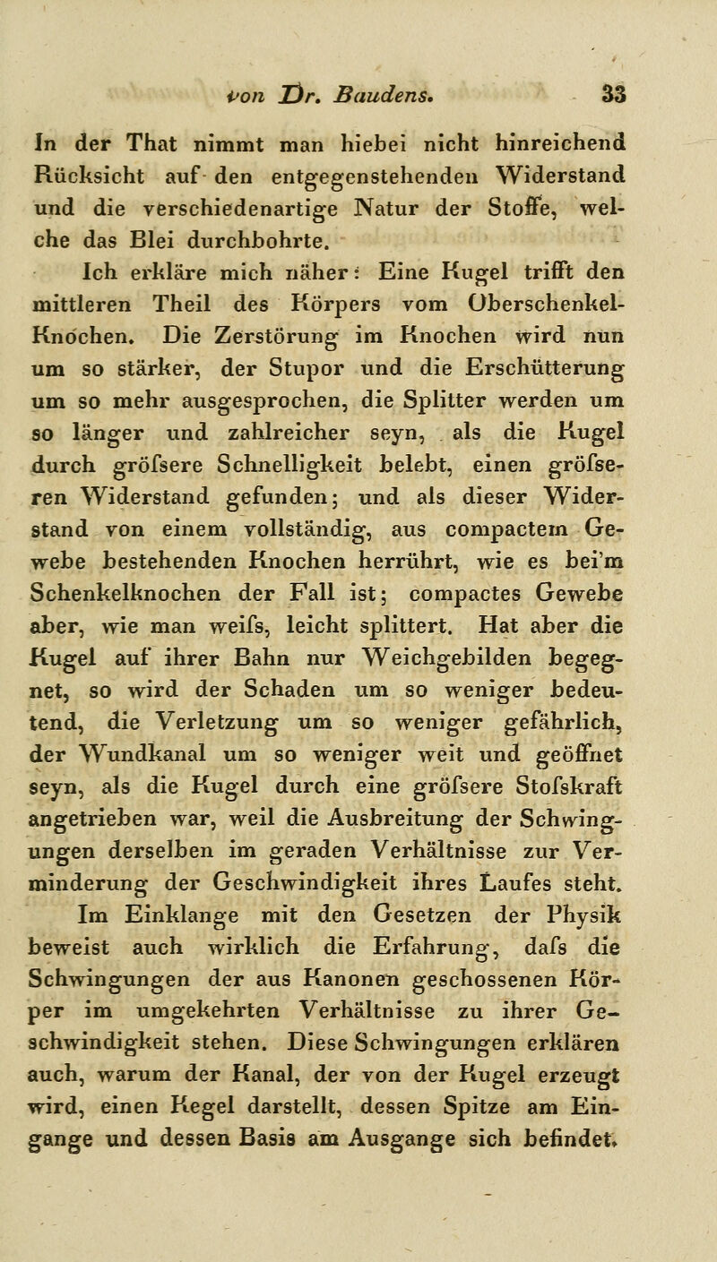 In der That nimmt man hiebei nicht hinreichend Rücksicht auf den entgegenstehenden Widerstand und die verschiedenartige Natur der Stoffe, wel- che das Blei durchbohrte. Ich erkläre mich näher: Eine Kugel trifft den mittleren Theil des Körpers vom Oberschenkel- Knochen» Die Zerstörung im Knochen wird nun um so stärker, der Stupor und die Erschütterung um so mehr ausgesprochen, die Splitter werden um so länger und zahlreicher seyn, als die Kugel durch gröfsere Schnelligkeit belebt, einen gröfse- ren Widerstand gefunden; und als dieser Wider- stand von einem vollständig, aus compactem Ge- webe bestehenden Knochen herrührt, wie es bei'm Schenkelknochen der Fall ist; compactes Gewebe aber, wie man weifs, leicht splittert. Hat aber die Kugel auf ihrer Bahn nur Weichgebilden begeg- net, so wird der Schaden um so weniger bedeu- tend, die Verletzung um so weniger gefährlich, der Wundkanal um so weniger weit und geöffnet seyn, als die Kugel durch eine gröfsere Stofskraft angetrieben war, weil die Ausbreitung der Schwing- ungen derselben im geraden Verhältnisse zur Ver- minderung der Geschwindigkeit ihres Laufes steht. Im Einklänge mit den Gesetzen der Physik beweist auch wirklich die Erfahrung, dafs die Schwingungen der aus Kanoneti geschossenen Kör- per im umgekehrten Verhältnisse zu ihrer Ge- schwindigkeit stehen. Diese Schwingungen erklären auch, warum der Kanal, der von der Kugel erzeugt wird, einen Kegel darstellt, dessen Spitze am Ein- gange und dessen Basis am Ausgange sich befindet»