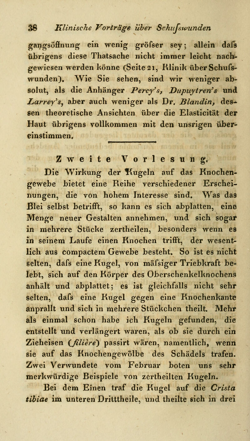 gangsöffniing ein wenig gröfser sey; allein dals übrigens diese Thatsache nicht immer leicht nach- gewiesen werden könne (Seite 21, Klinik überSchufs- wunden). Wie Sie sehen, sind wir weniger ab- solut, als die Anhänger Percy\s, Dupuytren's und Larrey's^ aber auch weniger als Dr. Blandin, des- sen theoretische Ansichten über die Elasticität der Haut übrigens vollkommen mit den unsrigen über* einstimmen. Zweite Vorlesung, Die Wirkung der Kugeln auf das Knochen- gewebe bietet eine R^eihe verschiedener Erschei- nungen, die von hohem Interesse sind. Was das Blei selbst betrifft, so kann es sich abplatten, eine Menge neuer Gestalten annehmen, und sich sogar in mehrere Stücke zertheilen, besonders wenn es in seinem Laufe einen Knochen trifft, der wesent- lich aus compactem Gewebe besteht» So ist es nicht selten, dafs eine Kugel, von mäfsiger Triebkraft be- lebt, sich auf den Körper des Oberschenkelknochens anhält und abplattet; es ist gleichfalls nicht sehr selten, dafs eine Kugel gegen eine Knochenkante anprallt und sich in mehrere Stückchen theilt. Mehr als einmal schon habe ich Kugeln gefunden, die entstellt und verlängert waren, als ob sie durch ein Zieheisen (JiUere) passirt wären, namentlich, wenn sie auf das Knochengewölbe des Schädels trafen. Zwei Verwundete vom Februar boten uns sehr merkwürdige Beispiele von zertheilten Kugeln. Bei dem Einen traf die Kugel auf die Crista tibiae im unteren Dritttheile, und theilte sich in drei