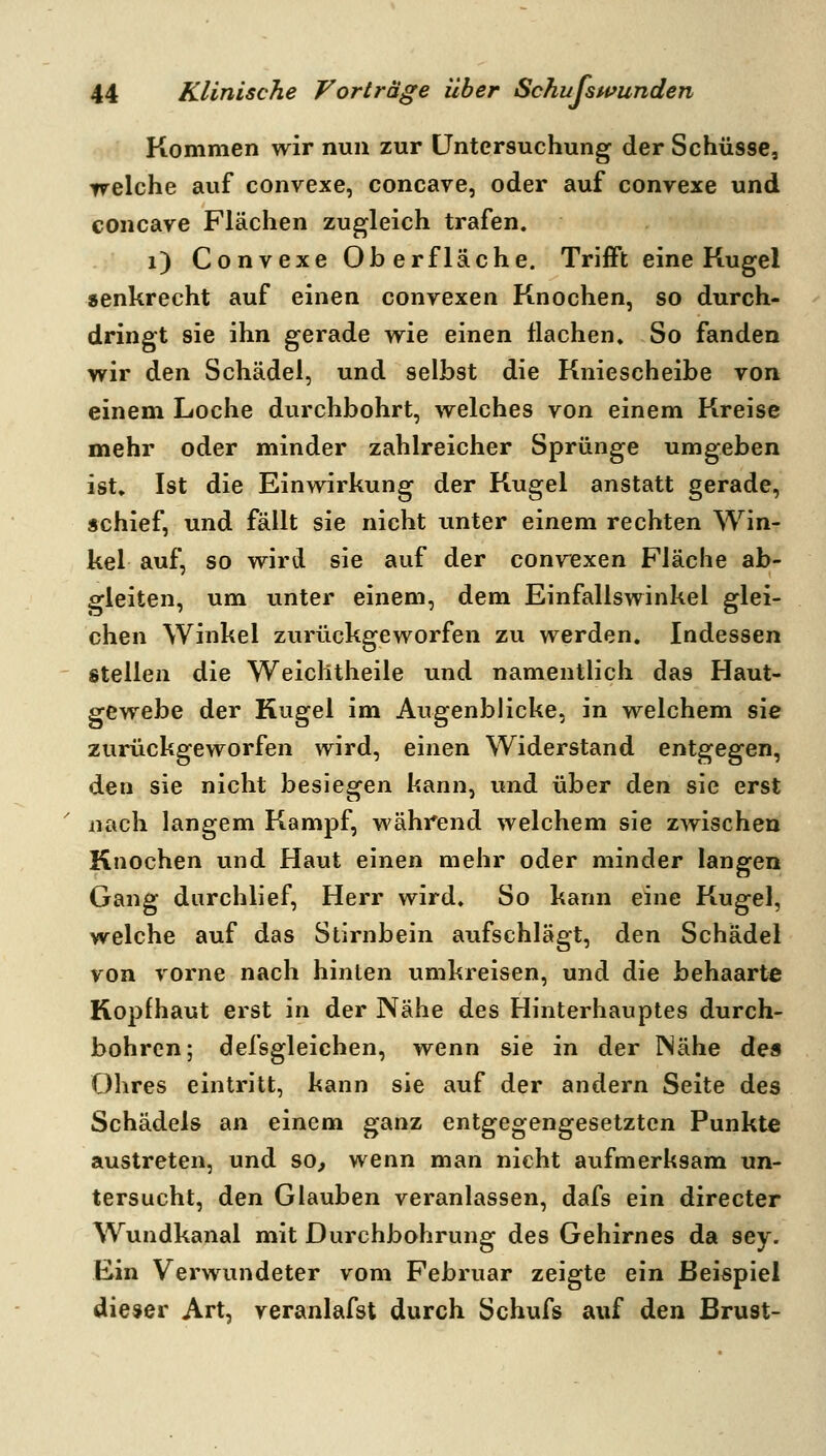 Kommen wir nun zur Untersuchung der Schüsse, welche auf convexe, concave, oder auf convexe und concave Flächen zugleich trafen. i) Convexe Oberfläche. Trifft eine Kugel senkrecht auf einen convexen Knochen, so durch- dringt sie ihn gerade wie einen flachen» So fanden wir den Schädel, und selbst die Kniescheibe von einem Loche durchbohrt, welches von einem Kreise mehr oder minder zahlreicher Sprünge umgeben ist. Ist die Einwirkung der Kugel anstatt gerade, schief, und fällt sie nicht unter einem rechten Win- kel auf, so wird sie auf der convexen Fläche ab- gleiten, um unter einem, dem Einfallswinkel glei- chen Winkel zurückgeworfen zu werden. Indessen stellen die Weiclitheile und namentlich das Haut- gewebe der Kugel im Augenblicke, in welchem sie zurückgeworfen wird, einen Widerstand entgegen, den sie nicht besiegen kann, und über den sie erst ' nach langem Kampf, während welchem sie zwischen Knochen und Haut einen mehr oder minder langen Gang durchlief, Herr wird. So kann eine Kugel, welche auf das Stirnbein aufschlägt, den Schädel von vorne nach hinten umkreisen, und die behaarte Kopfhaut erst in der Nähe des Hinterhauptes durch- bohren; defsgleichen, wenn sie in der Wähe dea Ohres eintritt, kann sie auf der andern Seite des Schädels an einem ganz entgegengesetzten Punkte austreten, und so, wenn man nicht aufmerksam un- tersucht, den Glauben veranlassen, dafs ein directer Wundkanal mit Durchbohrung des Gehirnes da sey. Ein Verwundeter vom Februar zeigte ein Beispiel dieser Art, veranlafst durch Schufs auf den Brust-