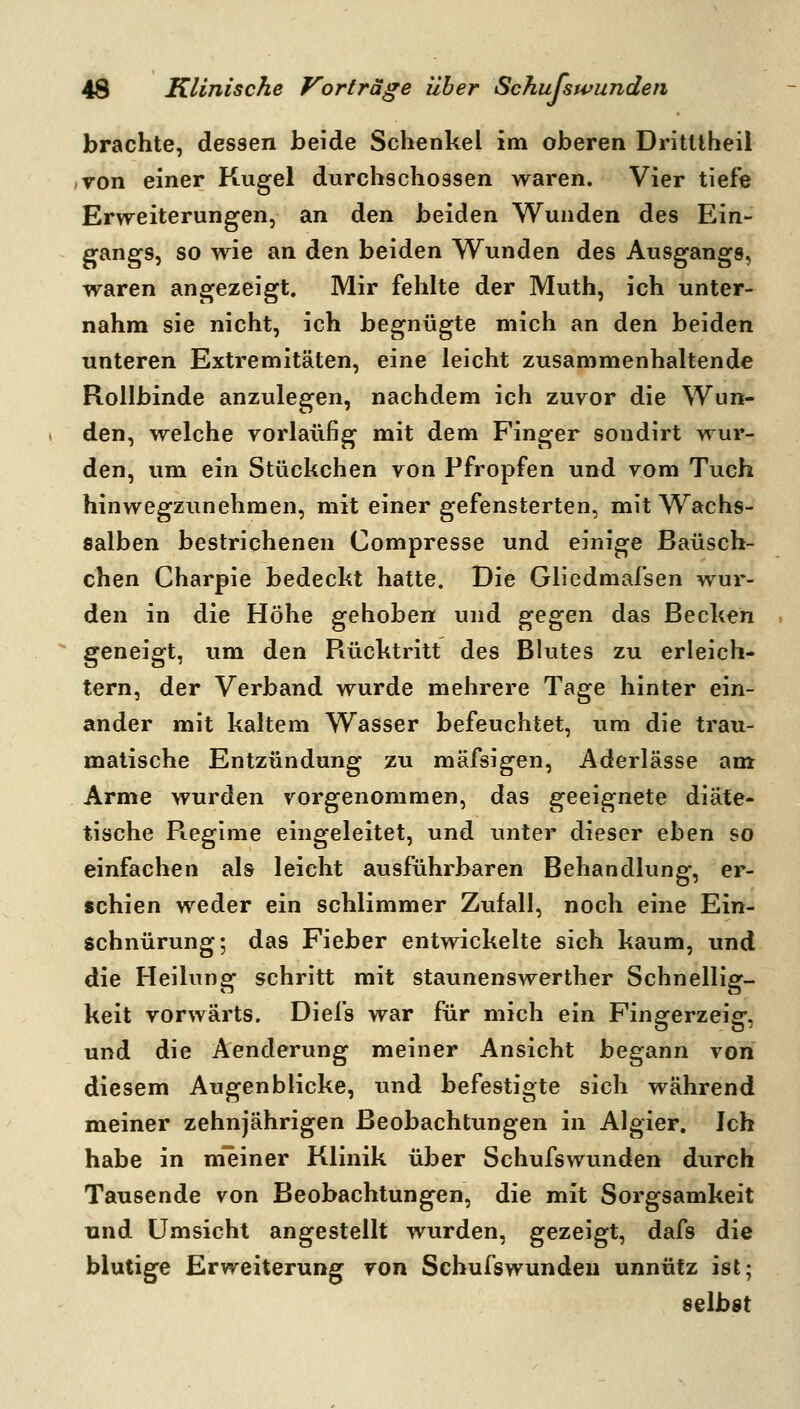 brachte, dessen beide Schenkel im oberen Dritllheil von einer Kugel durchschossen waren. Vier tiefe Erweiterungen, an den beiden Wunden des Ein- gangs, so wie an den beiden Wunden des Ausgangs, waren angezeigt. Mir fehlte der Muth, ich unter- nahm sie nicht, ich begnügte mich an den beiden unteren Extremitäten, eine leicht zusammenhaltende Rollbinde anzulegen, nachdem ich zuvor die Wun- den, welche vorläufig mit dem Finger sondirt wur- den, um ein Stückchen von Pfropfen und vom Tuch hinwegzunehmen, mit einer gefensterten, mit Wachs- salben bestrichenen Compresse und einige Baüsch- chen Charpie bedeckt hatte. Die Gliedmafsen wur- den in die Höhe gehoben und ^^^eri das Becken geneigt, um den Rücktritt des Blutes zu erleich- tern, der Verband wurde mehrere Tage hinter ein- ander mit kaltem Wasser befeuchtet, um die trau- matische Entzündung zu mäfsigen, Aderlässe am Arme wurden vorgenommen, das geeignete diäte- tische R^egime eingeleitet, und unter dieser ehen so einfachen als leicht ausführbaren Behandlung, er- schien weder ein schlimmer Zufall, noch eine Ein- schnürung; das Fieber entwickelte sich kaum, und die Heilung schritt mit staunenswerther Schnellig- keit vorwärts. Diefs war für mich ein Fingerzeig, und die Aenderung meiner Ansicht begann von diesem Augenblicke, und befestigte sich während meiner zehnjährigen Beobachtungen in Algier. Ich habe in m'einer Klinik über Schufswunden durch Tausende von Beobachtungen, die mit Sorgsamkeit und Umsicht angestellt wurden, gezeigt, dafs die blutige Erweiterung von Schufswunden unnütz ist; selbst