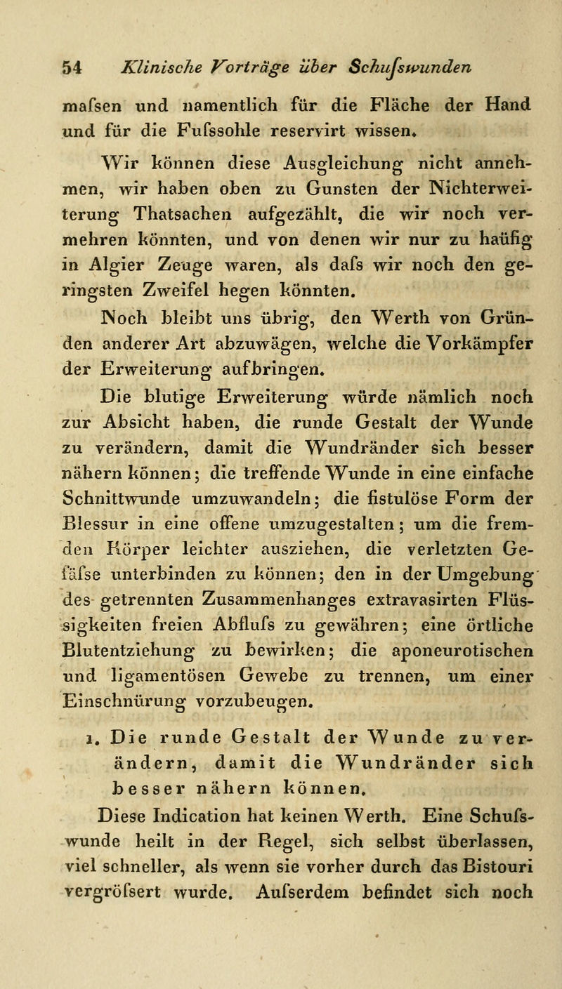 mafsen und namentlich für die Fläche der Hand und für die Fufssohle reservirt wissen* Wir können diese Ausgleichung nicht anneh- men, wir haben oben zu Gunsten der Nichterwei- terung Thatsachen aufgezählt, die wir noch ver- mehren könnten, und yon denen wir nur zu häufig in Algier Zeuge waren, als dafs wir noch den ge- ringsten Zweifel hegen könnten. INoch bleibt uns übrig, den Werth von Grün- den anderer Art abzuwägen, welche die Vorkämpfer der Erweiterung aufbringen. Die blutige Erweiterung würde nämlich noch zur Absicht haben, die runde Gestalt der Wunde zu verändern, damit die Wundränder sich besser nähern können; die treffende Wunde in eine einfache Schnittwunde umzuwandeln; die fistulöse Form der Blessur in eine offene umzugestalten; um die frem- den Körper leichter ausziehen, die verletzten Ge- fäfse unterbinden zu können; diQn in der Umgebung des- getrennten Zusammenhanges extravasirten Flüs- sigkeiten freien Abflufs zu gewähren; eine Örtliche Blutentziehung zu bewirken; die aponeurotischen und ligamentösen Gewebe zu trennen, um einer Einschnürung vorzubeugen. a. Die runde Gestalt der Wunde zu ver- ändern, damit die Wundränder sich besser nähern können. Diese Indication hat keinen Werth. Eine Schufs- wunde heilt in der Regel, sich selbst überlassen, viel schneller, als wenn sie vorher durch das Bistouri vergröfsert wurde. Aufserdem befindet sich noch • 1 \