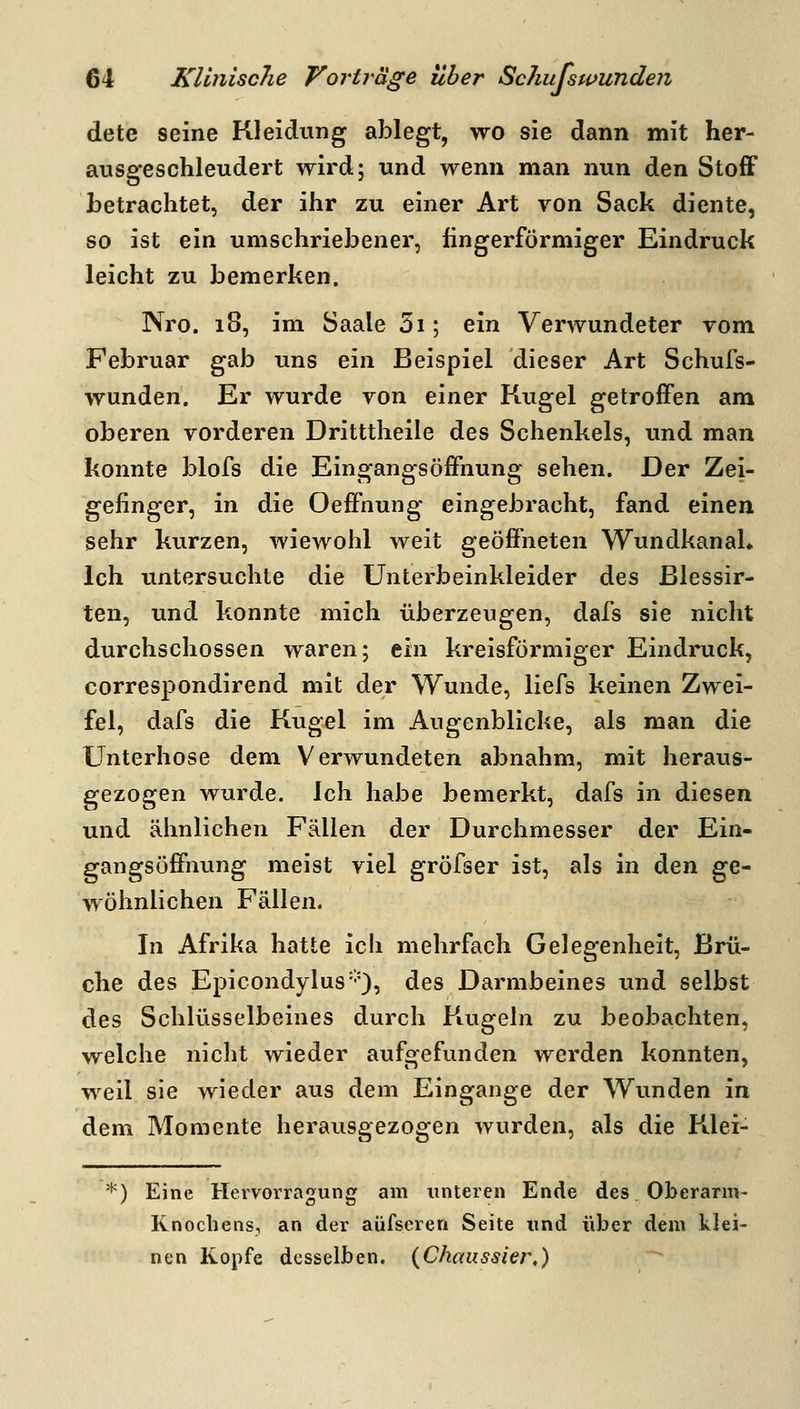 dete seine Kleidung ablegt, wo sie dann mit her- ausgeschleudert wird; und wenn man nun den Stoff betrachtet, der ihr zu einer Art von Sack diente, so ist ein umschriebener, fingerförmiger Eindruck leicht zu bemerken. Nro. 18, im Saale 3i; ein Verwundeter vom Februar gab uns ein Beispiel dieser Art Schufs- wunden. Er wurde von einer Kugel getroffen am oberen vorderen Dritttheile des Schenkels, und man konnte blofs die Eingangsöffnung sehen. Der Zei- gefinger, in die Oeffnung eingebracht, fand einen sehr kurzen, wiewohl weit geöffneten WundkanaL Ich untersuchte die Unterbeinkleider des Blessir- ten, und konnte mich überzeugen, dafs sie nicht durchschossen waren; ein kreisförmiger Eindruck, correspondirend mit der Wunde, liefs keinen Zwei- fel, dafs die Kugel im Augenblicke, als man die Unterhose dem Verwundeten abnahm, mit heraus- gezogen wurde. Ich habe bemerkt, dafs in diesen und ähnlichen Fällen der Durchmesser der Ein- gangsüffnung meist viel gröfser ist, als in den ge- wöhnlichen Fällen. In Afrika hatte ich mehrfach Gelegenheit, Brü- che des Epicondylus'*'), des Darmbeines und selbst des Schlüsselbeines durch Kugeln zu beobachten, welche nicht wieder aufgefunden werden konnten, weil sie wieder aus dem Eingange der Wunden in dem Momente herausgezogen wurden, als die Klei- *) Eine Heivorragung am unteren Ende des Oberarm- Knochens, an der aüfseren Seite und über dem klei- nen Kopfe desselben. {Chaussier,)