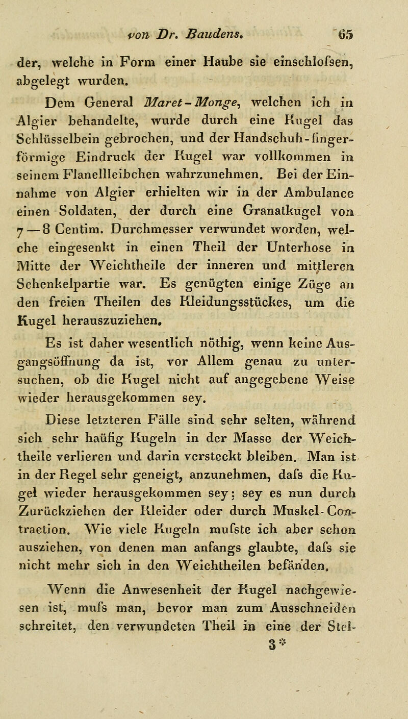 der, welche in Form einer Haube sie einschlofsen, abgelegt wurden. Dem General Maret-Monge^ welchen ich in Algier behandelte, wurde durch eine Kugel das Schlüsselbein gebrochen, und der Handschuh-finger- förmige Eindruck der Kugel war vollkommen in seinem Flanellleibchen wahrzunehmen. Bei der Ein- nahme von Algier erhielten wir in der Ambulance einen Soldaten, der durch eine Granatkugel von 7 — 8 Centim. Durchmesser verwundet worden, wel- che eingesenkt in einen Theil der Unterhose in Mitte der Weichtheile der inneren und mitjtleren Schenkelpartie war. Es ^^xm^l^n einige Züge an den freien Theilen des Kleidungsstückes, um die Kugel herauszuziehen. Es ist daher wesentlich nöthig, wenn keine Aus- gan gsöfihung da ist, vor Allem genau zu unter- suchen, ob die Kugel nicht auf ^w^Q^^h^nQ Weise wieder herausgekommen sey. Diese letzteren Fälle sind sehr selten, während sich sehr häufig Kugeln in der Masse der Weich- theile verlieren und darin versteckt bleiben. Man ist in der Regel sehr geneigt^ anzunehmen, dafs die Ku- gel wieder herausgekommen sey: sey es nun durch Zurückziehen der Kleider oder durch Muskel-Con- traetion. Wie viele Kugeln mufste ich aber schon ausziehen, von denen man anfangs glaubte, dafs sie nicht mehr sich in den Weichtheilen befänden. Wenn die Anwesenheit der Kugel nachgewie- sen ist, mufs man, bevor man zum Ausschneiden schreitet, den verwundeten Theil in eine der Stel- 3-