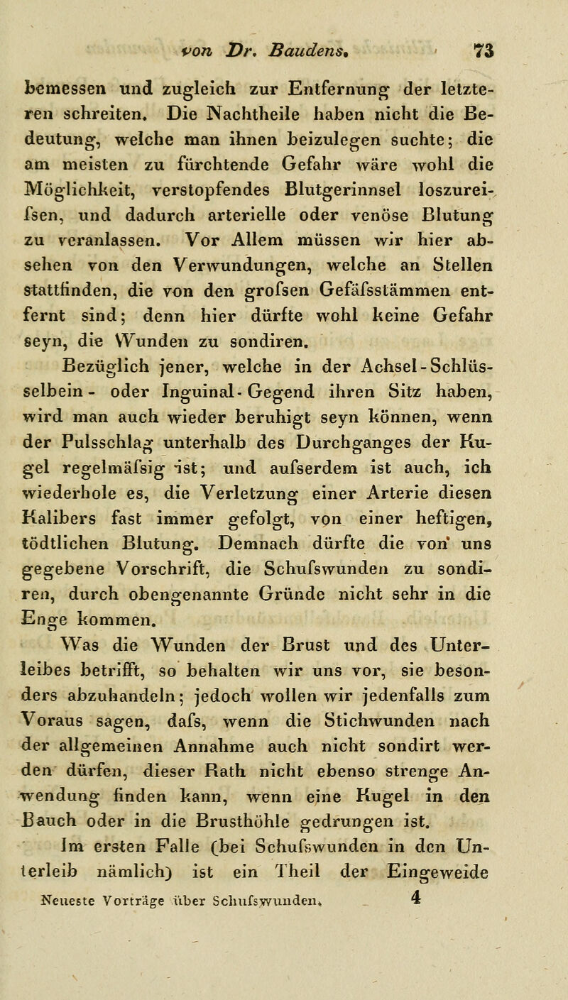 bemessen und zugleich zur Entfernung^ der letzte- ren schreiten. Die Nachtheile haben nicht die Be- deutung, welche man ihnen beizulegen suchte; die am meisten zu fürchtende Gefahr wäre wohl die Möglichkeit, verstopfendes Blutgerinnsel loszurei-. fsen, und dadurch arterielle oder venöse Blutung zu veranlassen. Vor Allem müssen wir hier ab- sehen von den Verwundungen, welche an Stellen stattlinden, die von den grofsen Gefäfsstämmen ent- fernt sind; denn hier dürfte wohl keine Gefahr seyn, die Wunden zu sondiren. Bezüglich jener, welche in der Achsel - Schlüs- selbein - oder Inguinal-Gegend ihren Sitz haben, wird man auch wieder beruhigt seyn können, wenn der Pulsschlag unterhalb des Durchganges der Ku- gel regelmäfsig ist; und aufserdem ist auch, ich wiederhole es, die Verletzung einer Arterie diesen Kalibers fast immer gefolgt, von einer heftigen, tödtlichen Blutung. Demnach dürfte die von uns ^Q^ehtne Vorschrift, die Schufswunden zu sondi- ren, durch obengenannte Gründe nicht sehr in die Ene^e kommen. Was die Wunden der Brust und des Unter- leibes betrifft, so behalten wir uns vor, sie beson- ders abzuhandeln; jedoch wollen wir jedenfalls zum Voraus sagen, dafs, wenn die Stichwunden nach der allgemeinen Annahme auch nicht sondirt wer- den dürfen, dieser Rath nicht ebenso strenge An- wendung finden kann, wenn eine Kugel in den Bauch oder in die Brusthöhle gedrungen ist. Im ersten Falle (bei Schufswunden in den Un- terleib nämlich) ist ein Theil der Eingeweide Neueste Vorträge über Scluifswunden» 4