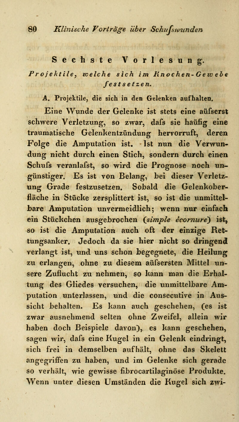 Sechste Vorlesung. Projektile, welche sich im Knochen-Gew ebt festsetzen, A. Projektile, die sich in den Gelenken aufhalten. Eine Wunde der Gelenke ist stets eine aüfserst schwere Verletzung, so zwar, dafs sie häufig eine traumatische Gelenkentzündung hervorruft, deren Folge die Amputation ist, Ist nun die Verwun- dung nicht durch einen Stich, sondern durch einen Schufs yeranlafst, so wird die Prognose noch un- günstiger. Es ist von Belang, bei dieser Verletz- ung Grade festzusetzen. Sobald die Gelenkober- fläche in Stücke zersplittert ist, so ist die unmittel- bare Amputation unvermeidlich; wenn nur einfach ein Stückchen ausgebrochen (simple ecornure) ist, so ist die Amputation auch oft der einzige Ret- tungsanker. Jedoch da sie hier nicht so dringend verlangt ist, und uns schon begegnete, die Heilung zu erlangen, ohne zu diesem aüfsersten Mittel un- sere Zuflucht zu nehmen, so kann man die Erhal- tung des Gliedes versuchen, die unmittelbare Am- putation unterlassen, und die consecutive in Aus- sicht behalten. Es kann auch geschehen, (es ist zwar ausnehmend selten ohne Zweifel, allein wir haben doch Beispiele davon), es kann geschehen, sagen wir, dafs eine Kugel in ein Gelenk eindringt, sich frei in demselben aufhält, ohne das Skelett angegriffen zu haben, und im Gelenke sich gerade so verhält, wie gewisse fibrocartilaginöse Produkte. Wenn unter diesen Umständen die Kugel sich zwi-