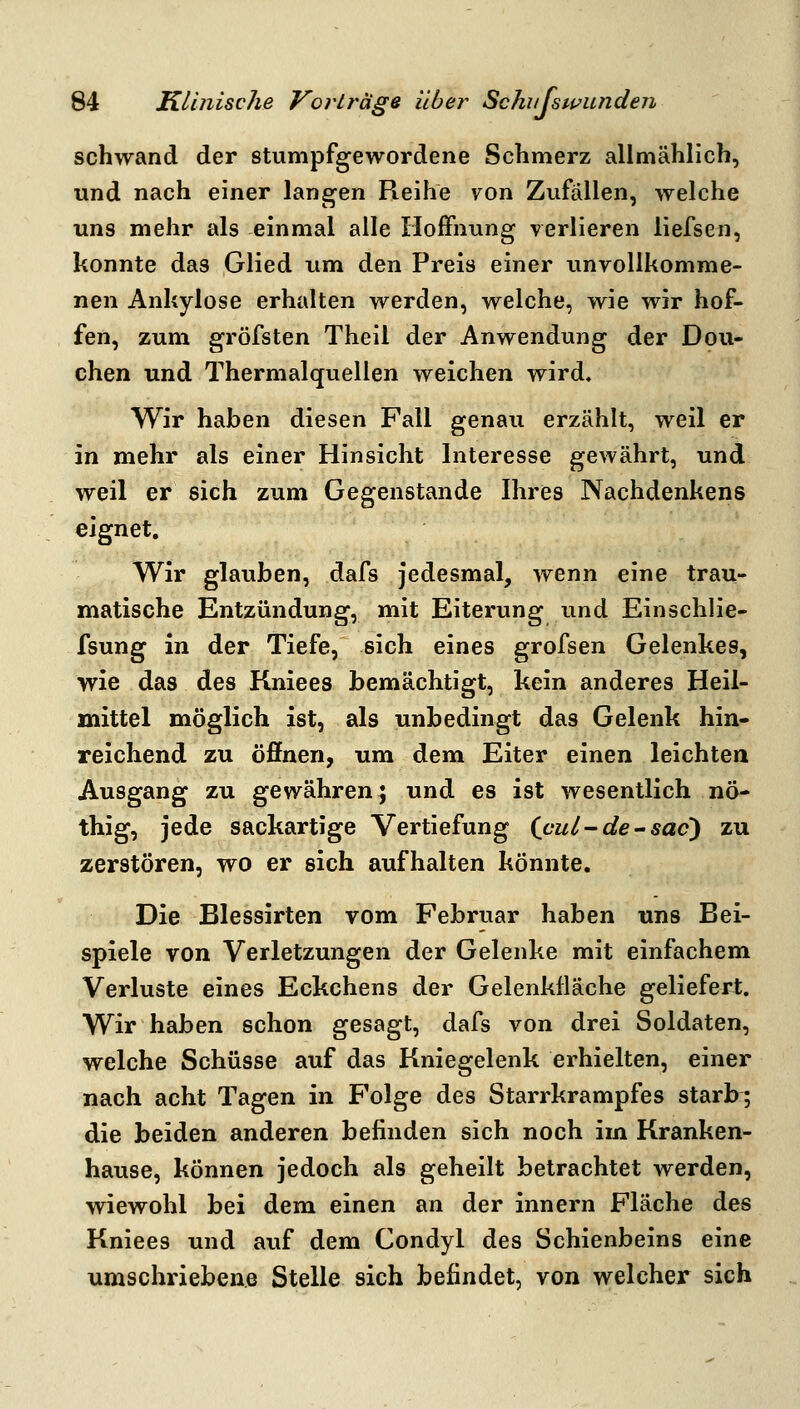 schwand der stumpfgewordene Schmerz allmählich, und nach einer langen Pieihe von Zufällen, welche uns mehr als einmal alle Hoifnung verlieren liefsen, konnte das Glied iim den Preis einer unvollkomme- nen Ankylose erhalten werden, welche, wie wir hof- fen, zum gröfsten Theil der Anwendung der Dou- chen und Thermalquellen weichen wird. Wir haben diesen Fall genau erzählt, weil er in mehr als einer Hinsicht Interesse gewährt, und weil er sich zum Gegenstande Ihres Nachdenkens eignet. Wir glauben, dafs jedesmal, wenn eine trau- matische Entzündung, mit Eiterung und Einschlie- fsung in der Tiefe, sich eines grofsen Gelenkes, wie das des Kniees bemächtigt, kein anderes Heil- mittel möglich ist, als unbedingt das Gelenk hin- reichend zu öffnen, um dem Eiter einen leichten Ausgang zu gewähren} und es ist wesentlich nö- thig, jede sackartige Vertiefung (cul-de^sac) zu zerstören, wo er sich aufhalten könnte. Die Blessirten vom Februar haben uns Bei- spiele von Verletzungen der Gelenke mit einfachem Verluste eines Eckchens der Gelenkfläche geliefert. Wir haben schon gesagt, dafs von drei Soldaten, welche Schüsse auf das Kniegelenk erhielten, einer nach acht Tagen in Folge des Starrkrampfes starb^; die beiden anderen befinden sich noch im Kranken- hause, können jedoch als geheilt betrachtet werden, wiewohl bei dem einen an der innern Fläche des Kniees und auf dem Condyl des Schienbeins eine umschriebene Stelle sich befindet, von welcher sich